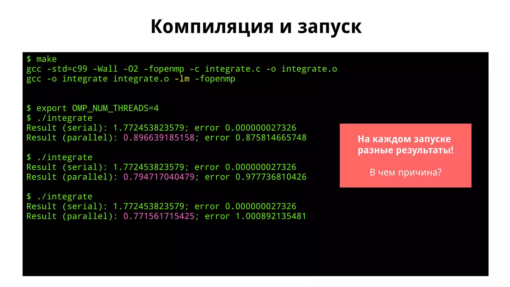 Компиляция и запуск
$ make
gcc -std=c99 -Wall -O2 -fopenmp -c integrate.c -o integrate.o
gcc -o integrate integrate.o -lm -fopenmp
$ export OMP_NUM_THREADS=4
$ ./integrate
Result (serial): 1.772453823579; error 0.000000027326
Result (parallel): 0.896639185158; error 0.875814665748
$ ./integrate
Result (serial): 1.772453823579; error 0.000000027326
Result (parallel): 0.794717040479; error 0.977736810426
$ ./integrate
Result (serial): 1.772453823579; error 0.000000027326
Result (parallel): 0.771561715425; error 1.000892135481
На каждом запуске
разные результаты!
В чем причина?
 