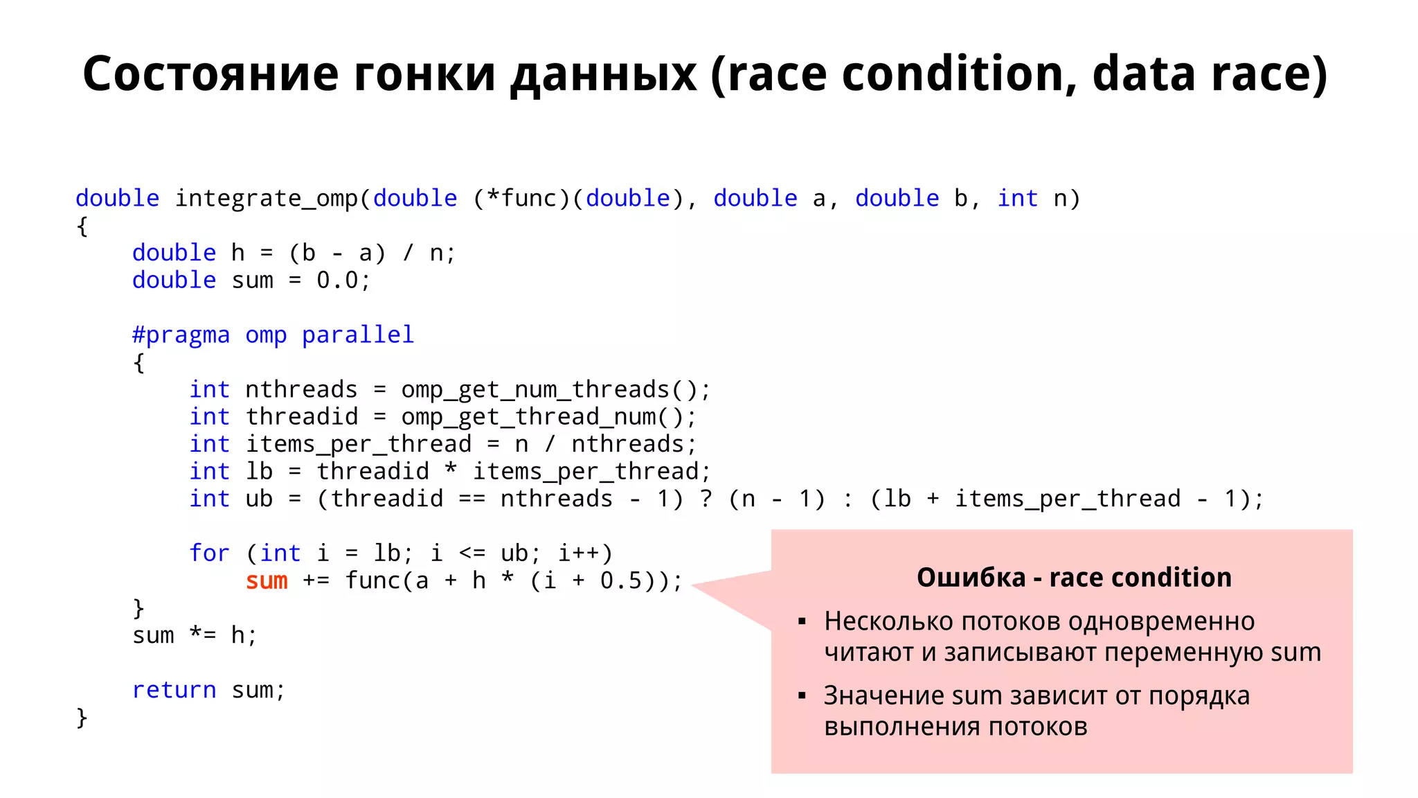 Состояние гонки данных (race condition, data race)
double integrate_omp(double (*func)(double), double a, double b, int n)
{
double h = (b - a) / n;
double sum = 0.0;
#pragma omp parallel
{
int nthreads = omp_get_num_threads();
int threadid = omp_get_thread_num();
int items_per_thread = n / nthreads;
int lb = threadid * items_per_thread;
int ub = (threadid == nthreads - 1) ? (n - 1) : (lb + items_per_thread - 1);
for (int i = lb; i <= ub; i++)
sum += func(a + h * (i + 0.5));
}
sum *= h;
return sum;
}
Ошибка - race condition
 Несколько потоков одновременно
читают и записывают переменную sum
 Значение sum зависит от порядка
выполнения потоков
 