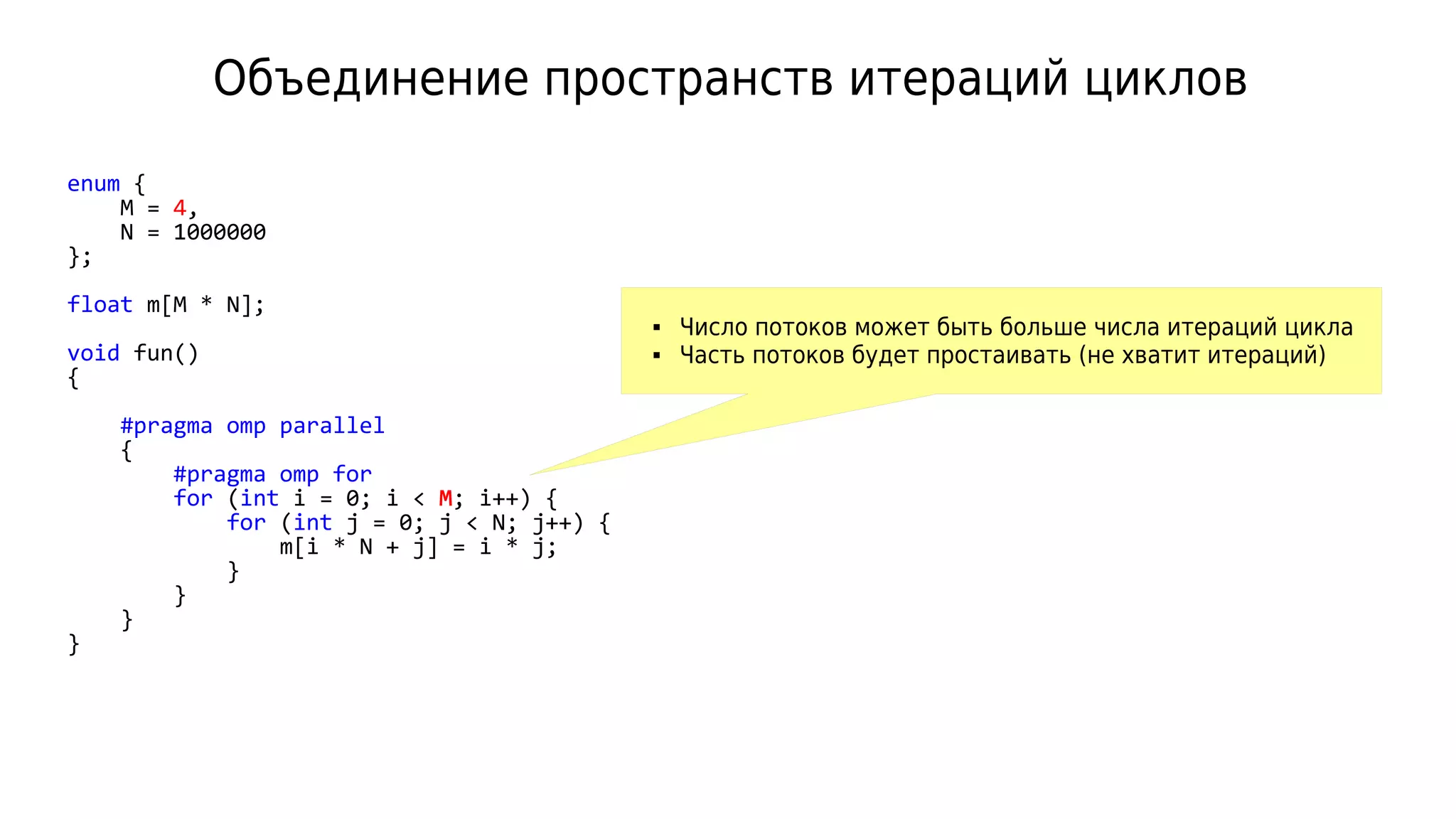 Объединение пространств итераций циклов
enum {
M = 4,
N = 1000000
};
float m[M * N];
void fun()
{
#pragma omp parallel
{
#pragma omp for
for (int i = 0; i < M; i++) {
for (int j = 0; j < N; j++) {
m[i * N + j] = i * j;
}
}
}
}
 Число потоков может быть больше числа итераций цикла
 Часть потоков будет простаивать (не хватит итераций)
 