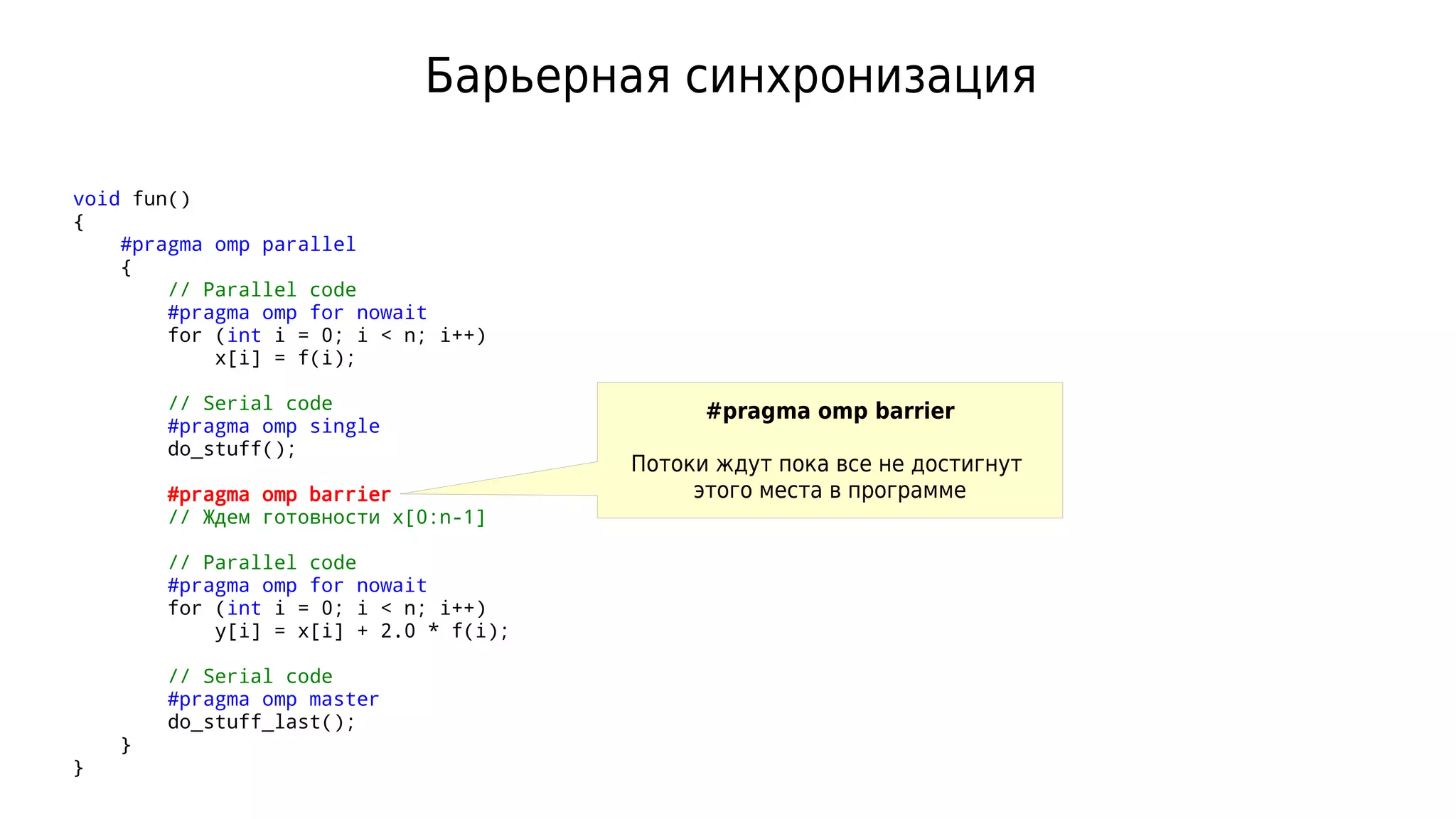 Барьерная синхронизация
void fun()
{
#pragma omp parallel
{
// Parallel code
#pragma omp for nowait
for (int i = 0; i < n; i++)
x[i] = f(i);
// Serial code
#pragma omp single
do_stuff();
#pragma omp barrier
// Ждем готовности x[0:n-1]
// Parallel code
#pragma omp for nowait
for (int i = 0; i < n; i++)
y[i] = x[i] + 2.0 * f(i);
// Serial code
#pragma omp master
do_stuff_last();
}
}
#pragma omp barrier
Потоки ждут пока все не достигнут
этого места в программе
 