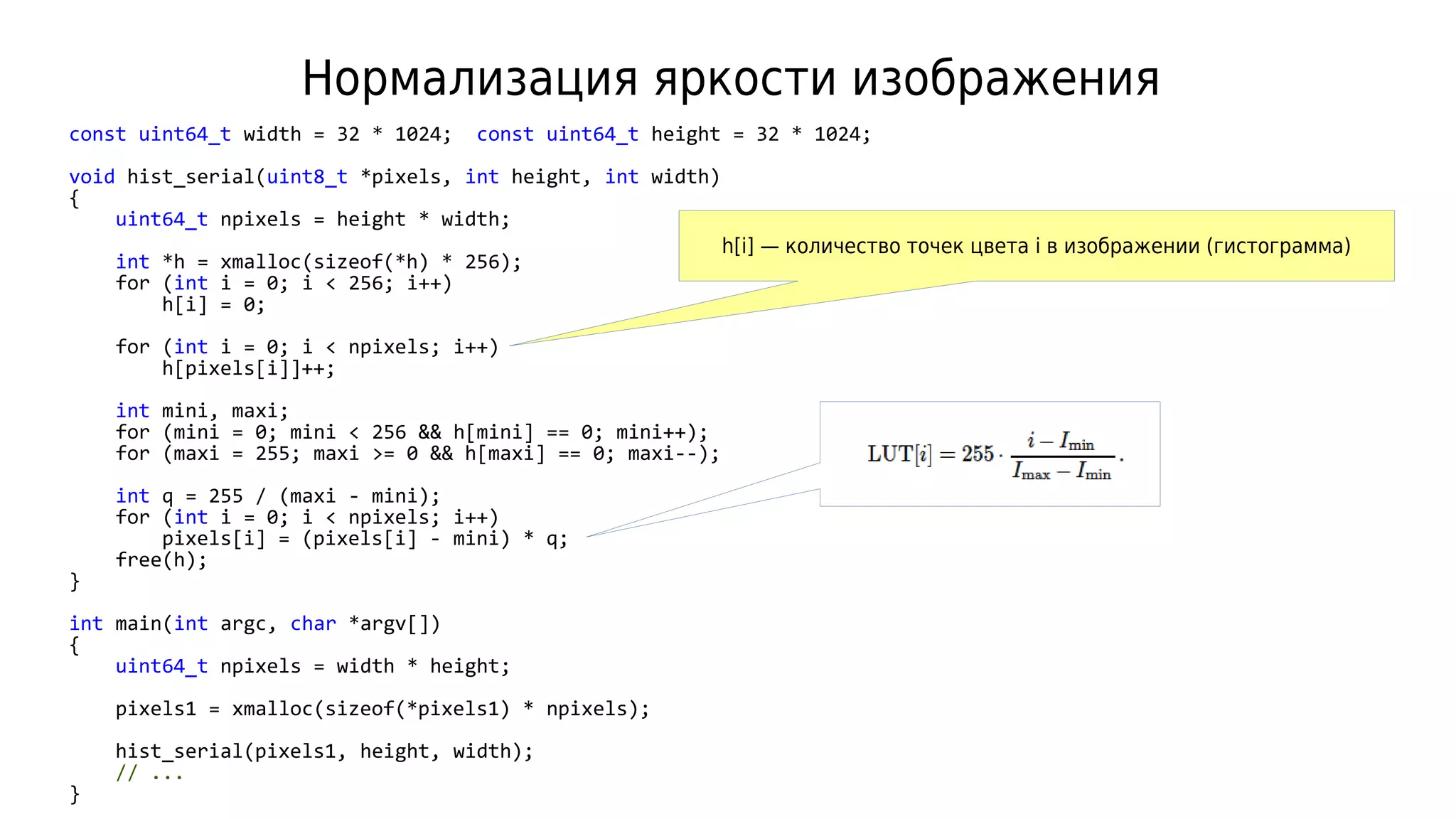 Нормализация яркости изображения
const uint64_t width = 32 * 1024; const uint64_t height = 32 * 1024;
void hist_serial(uint8_t *pixels, int height, int width)
{
uint64_t npixels = height * width;
int *h = xmalloc(sizeof(*h) * 256);
for (int i = 0; i < 256; i++)
h[i] = 0;
for (int i = 0; i < npixels; i++)
h[pixels[i]]++;
int mini, maxi;
for (mini = 0; mini < 256 && h[mini] == 0; mini++);
for (maxi = 255; maxi >= 0 && h[maxi] == 0; maxi--);
int q = 255 / (maxi - mini);
for (int i = 0; i < npixels; i++)
pixels[i] = (pixels[i] - mini) * q;
free(h);
}
int main(int argc, char *argv[])
{
uint64_t npixels = width * height;
pixels1 = xmalloc(sizeof(*pixels1) * npixels);
hist_serial(pixels1, height, width);
// ...
}
h[i] — количество точек цвета i в изображении (гистограмма)
 