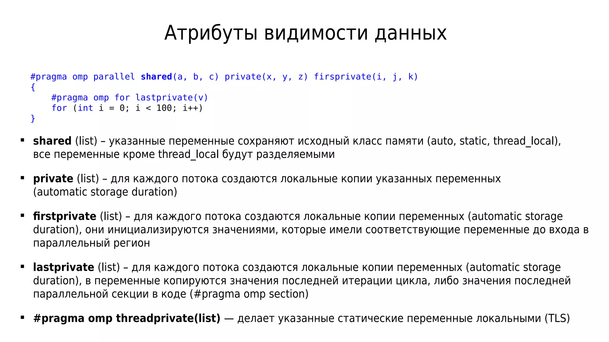 Атрибуты видимости данных
#pragma omp parallel shared(a, b, c) private(x, y, z) firsprivate(i, j, k)
{
#pragma omp for lastprivate(v)
for (int i = 0; i < 100; i++)
}
 shared (list) – указанные переменные сохраняют исходный класс памяти (auto, static, thread_local),
все переменные кроме thread_local будут разделяемыми
 private (list) – для каждого потока создаются локальные копии указанных переменных
(automatic storage duration)
 firstprivate (list) – для каждого потока создаются локальные копии переменных (automatic storage
duration), они инициализируются значениями, которые имели соответствующие переменные до входа в
параллельный регион
 lastprivate (list) – для каждого потока создаются локальные копии переменных (automatic storage
duration), в переменные копируются значения последней итерации цикла, либо значения последней
параллельной секции в коде (#pragma omp section)
 #pragma omp threadprivate(list) — делает указанные статические переменные локальными (TLS)
 