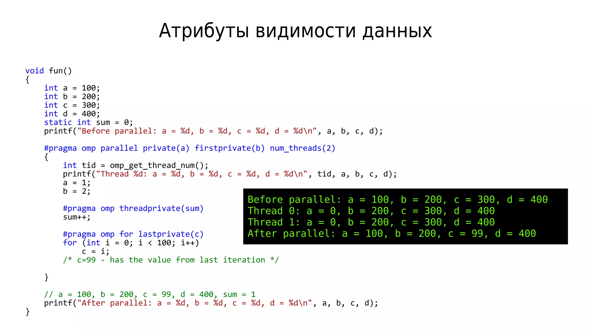 Атрибуты видимости данных
void fun()
{
int a = 100;
int b = 200;
int c = 300;
int d = 400;
static int sum = 0;
printf("Before parallel: a = %d, b = %d, c = %d, d = %dn", a, b, c, d);
#pragma omp parallel private(a) firstprivate(b) num_threads(2)
{
int tid = omp_get_thread_num();
printf("Thread %d: a = %d, b = %d, c = %d, d = %dn", tid, a, b, c, d);
a = 1;
b = 2;
#pragma omp threadprivate(sum)
sum++;
#pragma omp for lastprivate(c)
for (int i = 0; i < 100; i++)
c = i;
/* c=99 - has the value from last iteration */
}
// a = 100, b = 200, c = 99, d = 400, sum = 1
printf("After parallel: a = %d, b = %d, c = %d, d = %dn", a, b, c, d);
}
Before parallel: a = 100, b = 200, c = 300, d = 400
Thread 0: a = 0, b = 200, c = 300, d = 400
Thread 1: a = 0, b = 200, c = 300, d = 400
After parallel: a = 100, b = 200, c = 99, d = 400
 
