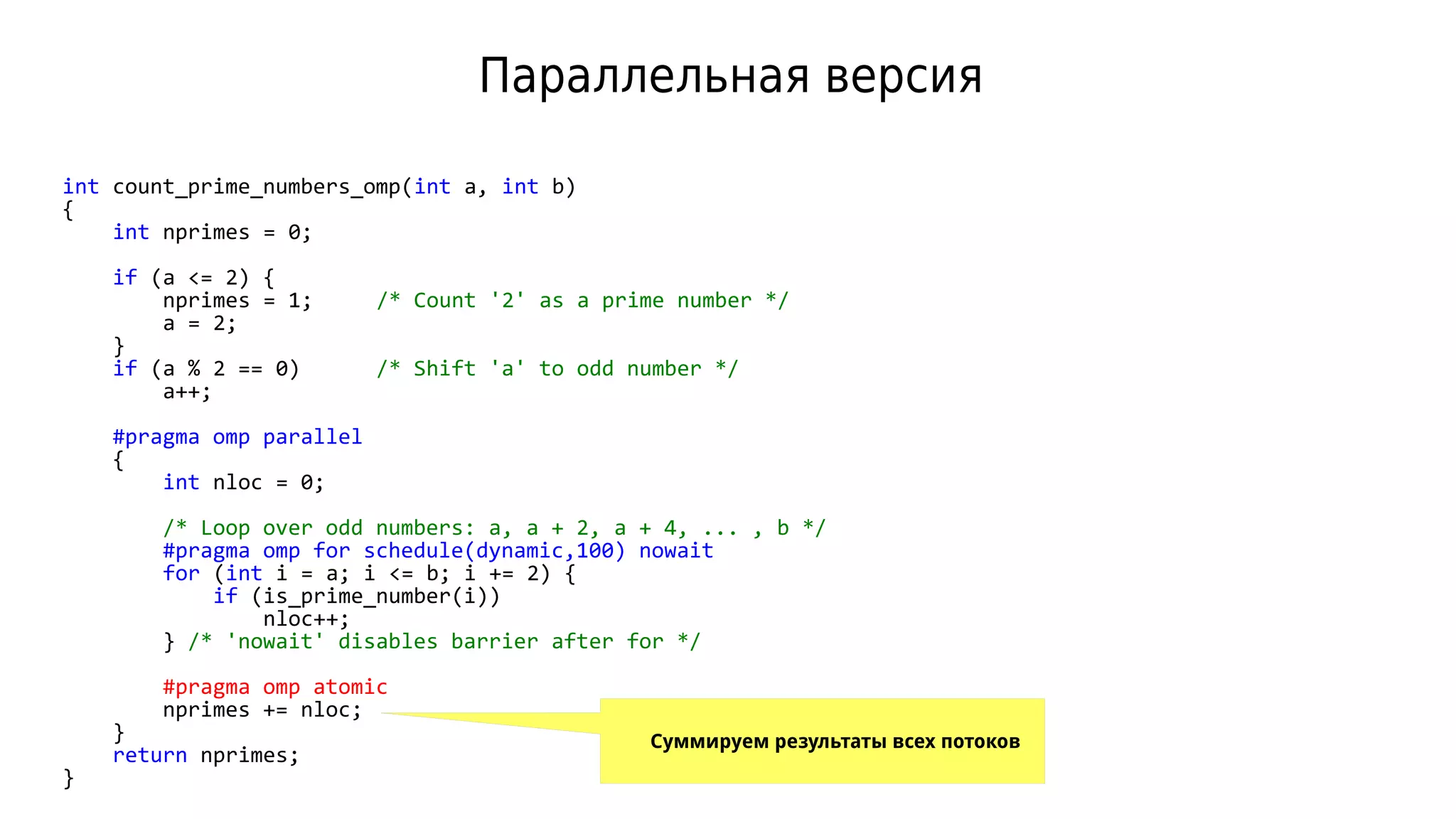 Параллельная версия
int count_prime_numbers_omp(int a, int b)
{
int nprimes = 0;
if (a <= 2) {
nprimes = 1; /* Count '2' as a prime number */
a = 2;
}
if (a % 2 == 0) /* Shift 'a' to odd number */
a++;
#pragma omp parallel
{
int nloc = 0;
/* Loop over odd numbers: a, a + 2, a + 4, ... , b */
#pragma omp for schedule(dynamic,100) nowait
for (int i = a; i <= b; i += 2) {
if (is_prime_number(i))
nloc++;
} /* 'nowait' disables barrier after for */
#pragma omp atomic
nprimes += nloc;
}
return nprimes;
}
Суммируем результаты всех потоков
 
