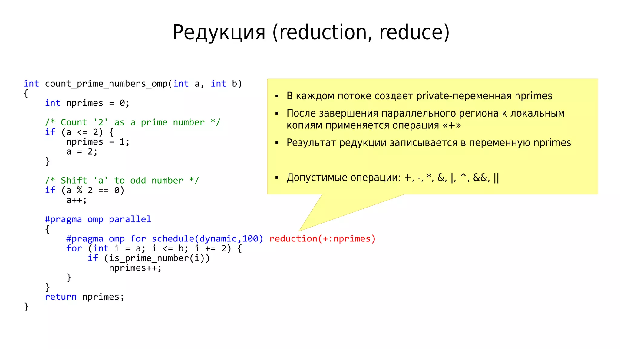Редукция (reduction, reduce)
int count_prime_numbers_omp(int a, int b)
{
int nprimes = 0;
/* Count '2' as a prime number */
if (a <= 2) {
nprimes = 1;
a = 2;
}
/* Shift 'a' to odd number */
if (a % 2 == 0)
a++;
#pragma omp parallel
{
#pragma omp for schedule(dynamic,100) reduction(+:nprimes)
for (int i = a; i <= b; i += 2) {
if (is_prime_number(i))
nprimes++;
}
}
return nprimes;
}
 В каждом потоке создает private-переменная nprimes
 После завершения параллельного региона к локальным
копиям применяется операция «+»
 Результат редукции записывается в переменную nprimes
 Допустимые операции: +, -, *, &, |, ^, &&, ||
 