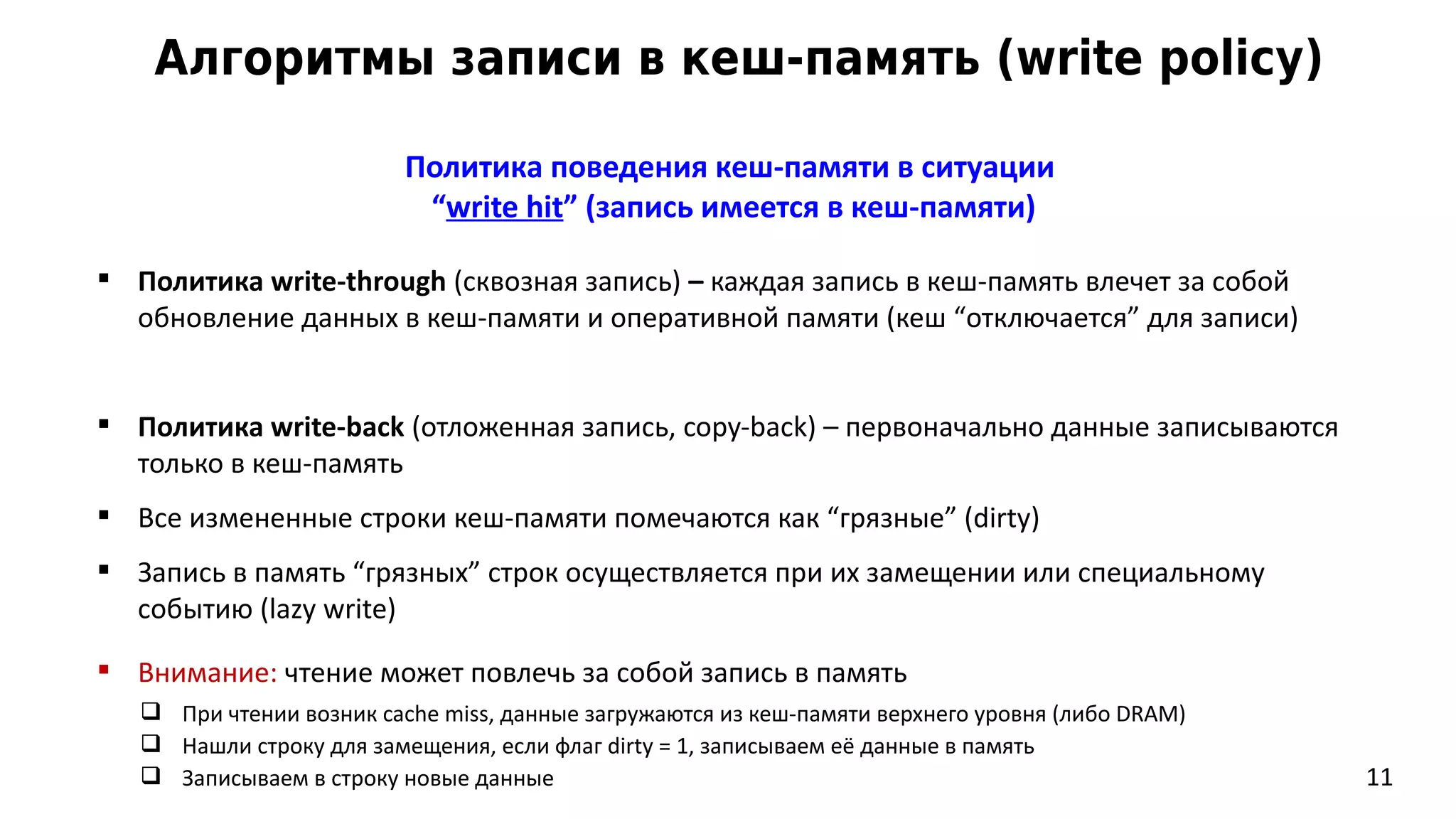 Алгоритмы записи в кеш-память (write policy)
11
Политика поведения кеш-памяти в ситуации
“write hit” (запись имеется в кеш-памяти)
 Политика write-through (сквозная запись) – каждая запись в кеш-память влечет за собой
обновление данных в кеш-памяти и оперативной памяти (кеш “отключается” для записи)
 Политика write-back (отложенная запись, copy-back) – первоначально данные записываются
только в кеш-память
 Все измененные строки кеш-памяти помечаются как “грязные” (dirty)
 Запись в память “грязных” строк осуществляется при их замещении или специальному
событию (lazy write)
 Внимание: чтение может повлечь за собой запись в память
 При чтении возник cache miss, данные загружаются из кеш-памяти верхнего уровня (либо DRAM)
 Нашли строку для замещения, если флаг dirty = 1, записываем её данные в память
 Записываем в строку новые данные
 