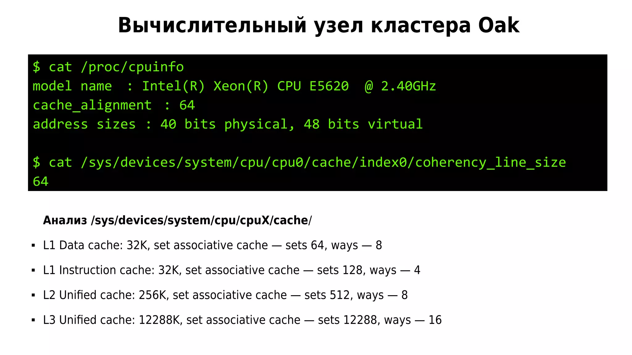 Вычислительный узел кластера Oak
$ cat /proc/cpuinfo
model name : Intel(R) Xeon(R) CPU E5620 @ 2.40GHz
cache_alignment : 64
address sizes : 40 bits physical, 48 bits virtual
$ cat /sys/devices/system/cpu/cpu0/cache/index0/coherency_line_size
64
Анализ /sys/devices/system/cpu/cpuX/cache/
 L1 Data cache: 32K, set associative cache — sets 64, ways — 8
 L1 Instruction cache: 32K, set associative cache — sets 128, ways — 4
 L2 Unified cache: 256K, set associative cache — sets 512, ways — 8
 L3 Unified cache: 12288K, set associative cache — sets 12288, ways — 16
 