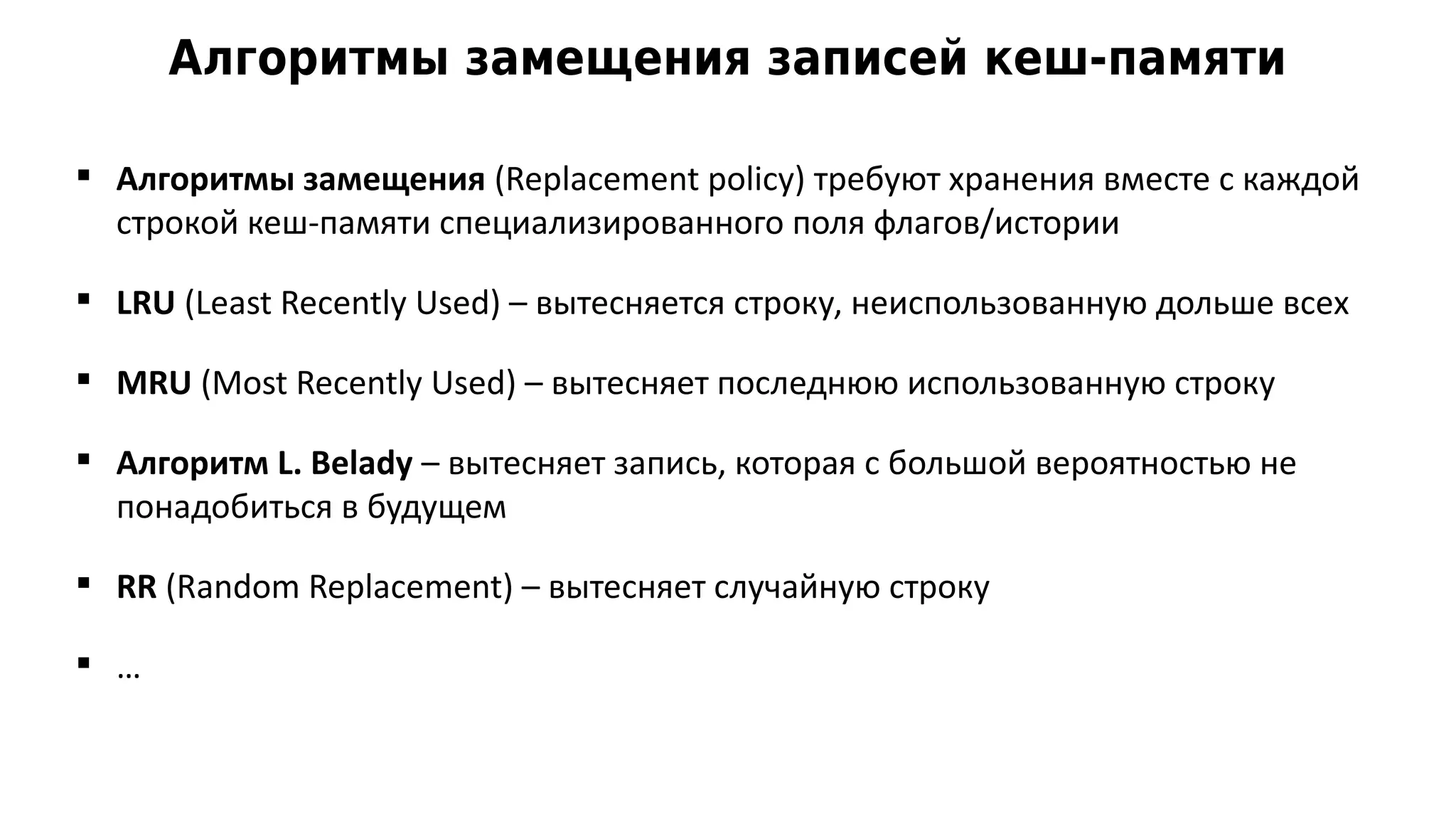 Алгоритмы замещения записей кеш-памяти
 Алгоритмы замещения (Replacement policy) требуют хранения вместе с каждой
строкой кеш-памяти специализированного поля флагов/истории
 LRU (Least Recently Used) – вытесняется строку, неиспользованную дольше всех
 MRU (Most Recently Used) – вытесняет последнюю использованную строку
 Алгоритм L. Belady – вытесняет запись, которая с большой вероятностью не
понадобиться в будущем
 RR (Random Replacement) – вытесняет случайную строку
 …
 