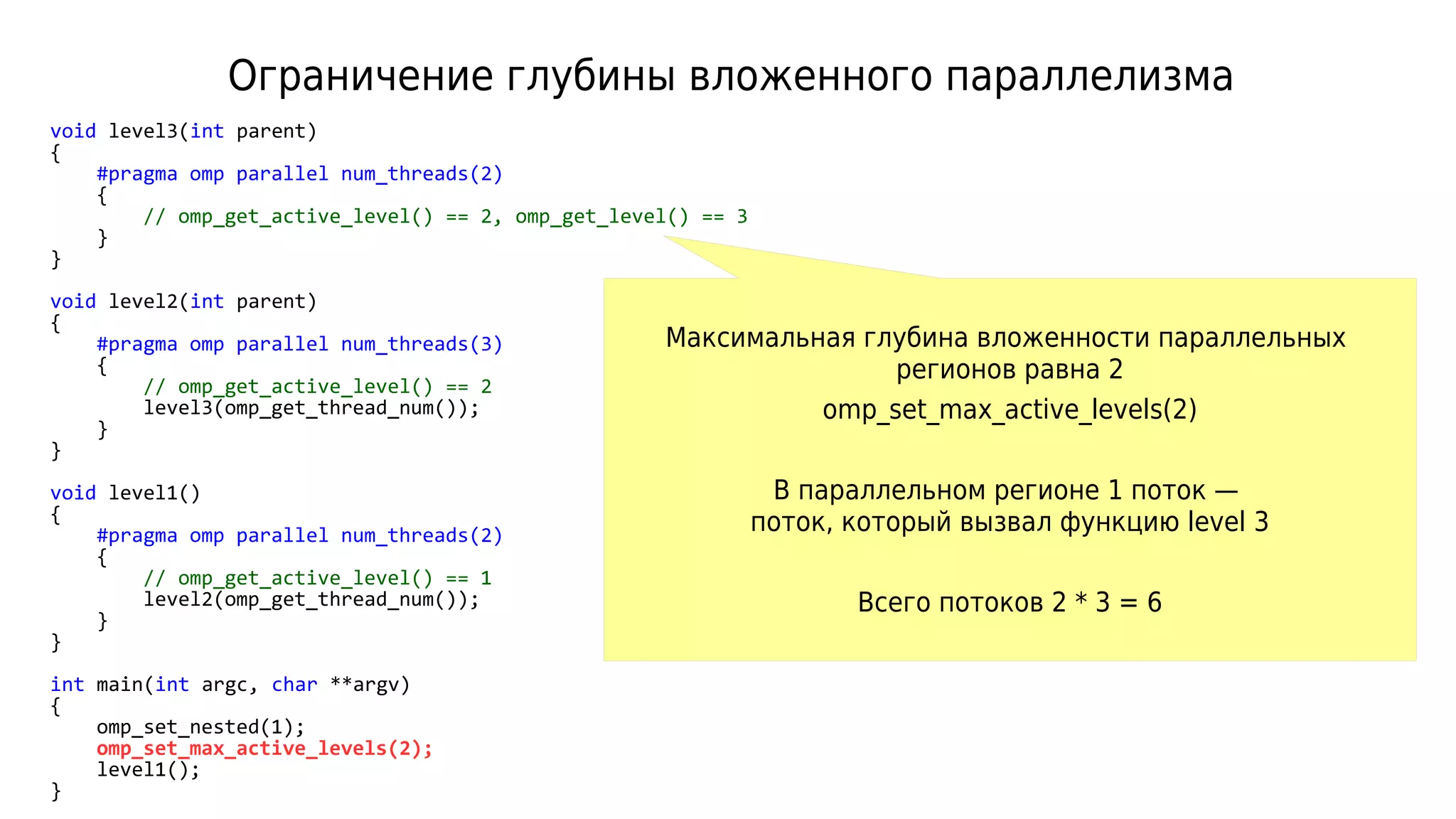 Ограничение глубины вложенного параллелизма
void level3(int parent)
{
#pragma omp parallel num_threads(2)
{
// omp_get_active_level() == 2, omp_get_level() == 3
}
}
void level2(int parent)
{
#pragma omp parallel num_threads(3)
{
// omp_get_active_level() == 2
level3(omp_get_thread_num());
}
}
void level1()
{
#pragma omp parallel num_threads(2)
{
// omp_get_active_level() == 1
level2(omp_get_thread_num());
}
}
int main(int argc, char **argv)
{
omp_set_nested(1);
omp_set_max_active_levels(2);
level1();
}
Максимальная глубина вложенности параллельных
регионов равна 2
omp_set_max_active_levels(2)
В параллельном регионе 1 поток —
поток, который вызвал функцию level 3
Всего потоков 2 * 3 = 6
 