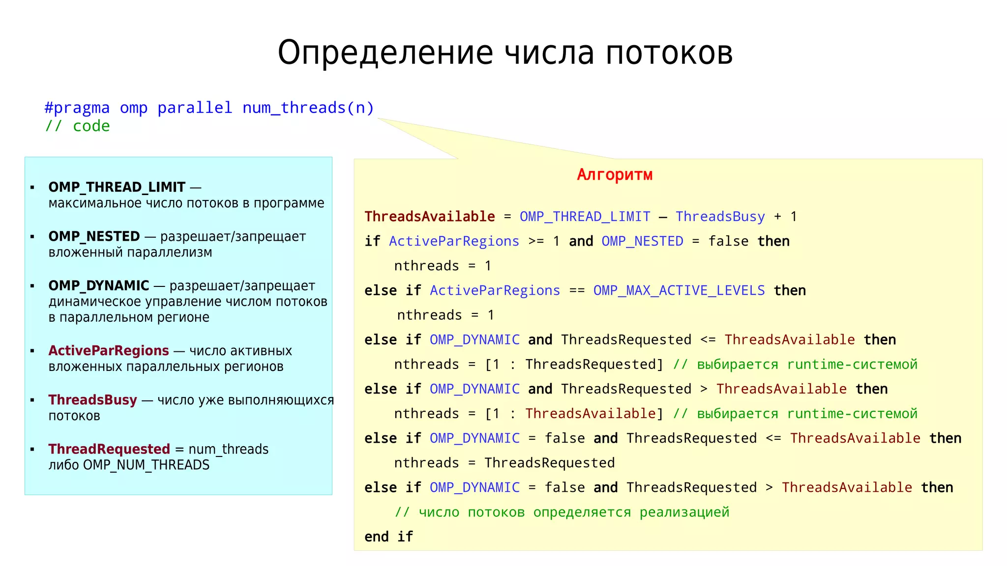Определение числа потоков
#pragma omp parallel num_threads(n)
// code
Алгоритм
ThreadsAvailable = OMP_THREAD_LIMIT — ThreadsBusy + 1
if ActiveParRegions >= 1 and OMP_NESTED = false then
nthreads = 1
else if ActiveParRegions == OMP_MAX_ACTIVE_LEVELS then
nthreads = 1
else if OMP_DYNAMIC and ThreadsRequested <= ThreadsAvailable then
nthreads = [1 : ThreadsRequested] // выбирается runtime-системой
else if OMP_DYNAMIC and ThreadsRequested > ThreadsAvailable then
nthreads = [1 : ThreadsAvailable] // выбирается runtime-системой
else if OMP_DYNAMIC = false and ThreadsRequested <= ThreadsAvailable then
nthreads = ThreadsRequested
else if OMP_DYNAMIC = false and ThreadsRequested > ThreadsAvailable then
// число потоков определяется реализацией
end if
 OMP_THREAD_LIMIT —
максимальное число потоков в программе
 OMP_NESTED — разрешает/запрещает
вложенный параллелизм
 OMP_DYNAMIC — разрешает/запрещает
динамическое управление числом потоков
в параллельном регионе
 ActiveParRegions — число активных
вложенных параллельных регионов
 ThreadsBusy — число уже выполняющихся
потоков
 ThreadRequested = num_threads
либо OMP_NUM_THREADS
 