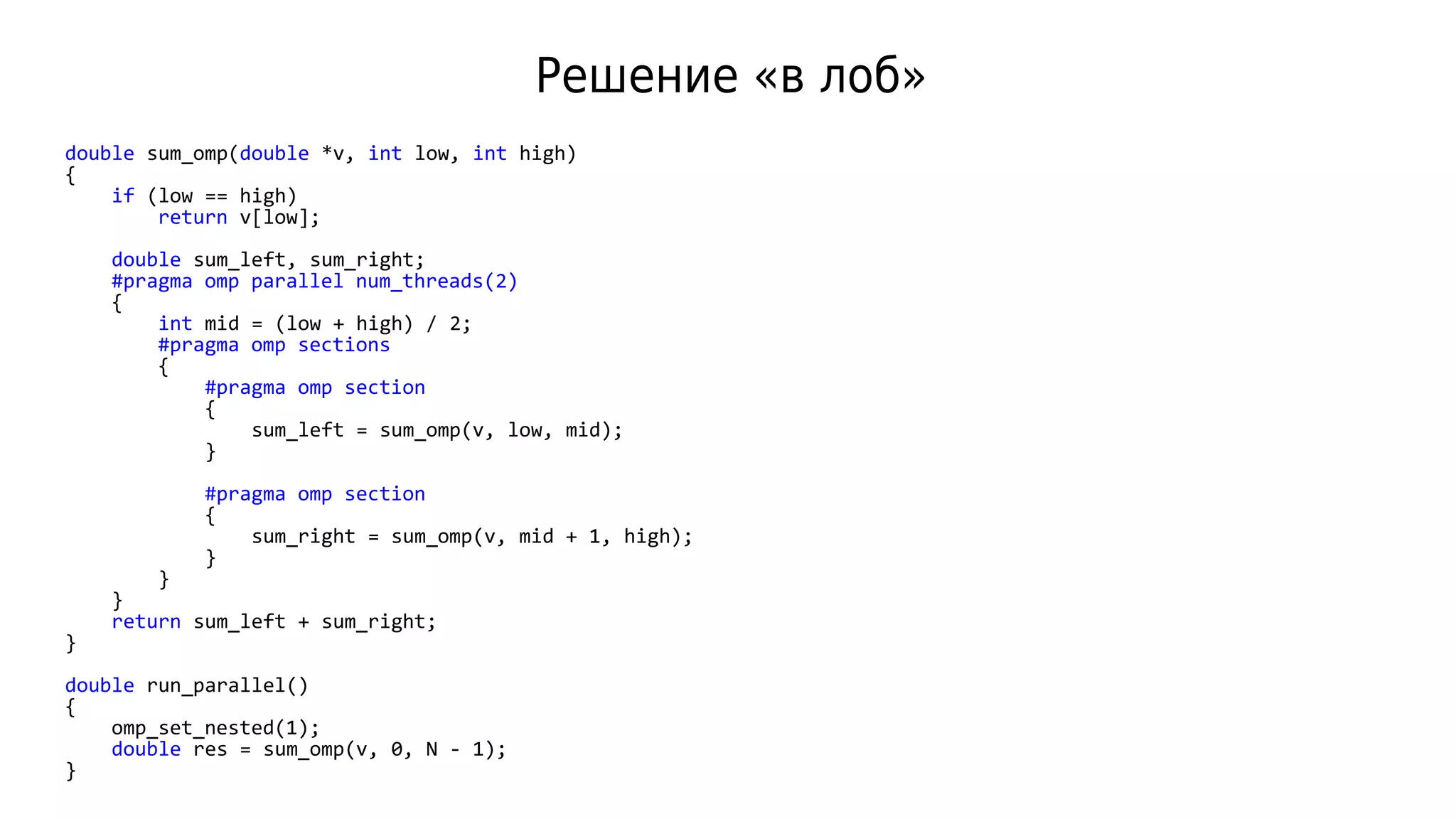 Решение «в лоб»
double sum_omp(double *v, int low, int high)
{
if (low == high)
return v[low];
double sum_left, sum_right;
#pragma omp parallel num_threads(2)
{
int mid = (low + high) / 2;
#pragma omp sections
{
#pragma omp section
{
sum_left = sum_omp(v, low, mid);
}
#pragma omp section
{
sum_right = sum_omp(v, mid + 1, high);
}
}
}
return sum_left + sum_right;
}
double run_parallel()
{
omp_set_nested(1);
double res = sum_omp(v, 0, N - 1);
}
 