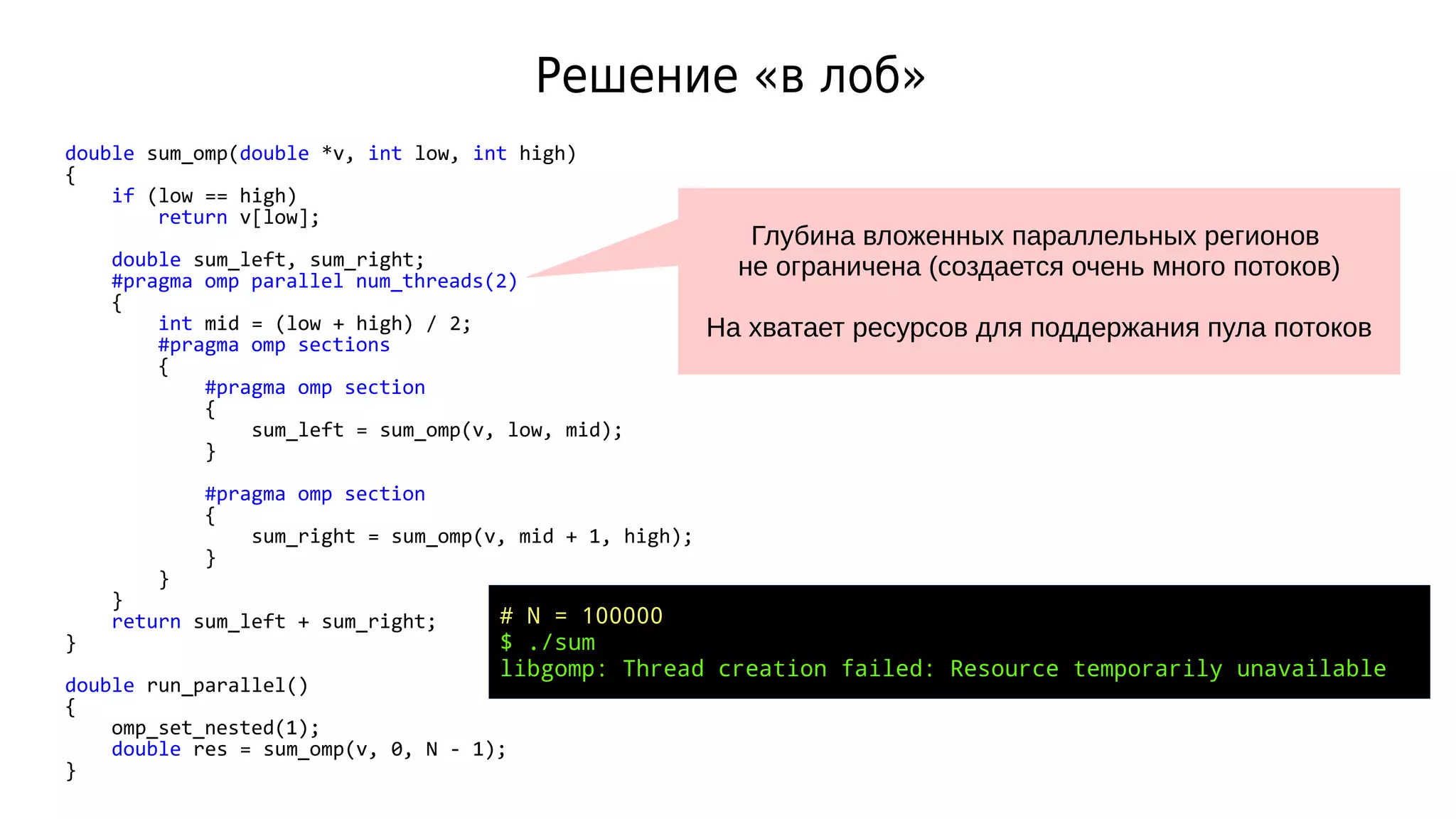 Решение «в лоб»
double sum_omp(double *v, int low, int high)
{
if (low == high)
return v[low];
double sum_left, sum_right;
#pragma omp parallel num_threads(2)
{
int mid = (low + high) / 2;
#pragma omp sections
{
#pragma omp section
{
sum_left = sum_omp(v, low, mid);
}
#pragma omp section
{
sum_right = sum_omp(v, mid + 1, high);
}
}
}
return sum_left + sum_right;
}
double run_parallel()
{
omp_set_nested(1);
double res = sum_omp(v, 0, N - 1);
}
# N = 100000
$ ./sum
libgomp: Thread creation failed: Resource temporarily unavailable
Глубина вложенных параллельных регионов
не ограничена (создается очень много потоков)
На хватает ресурсов для поддержания пула потоков
 