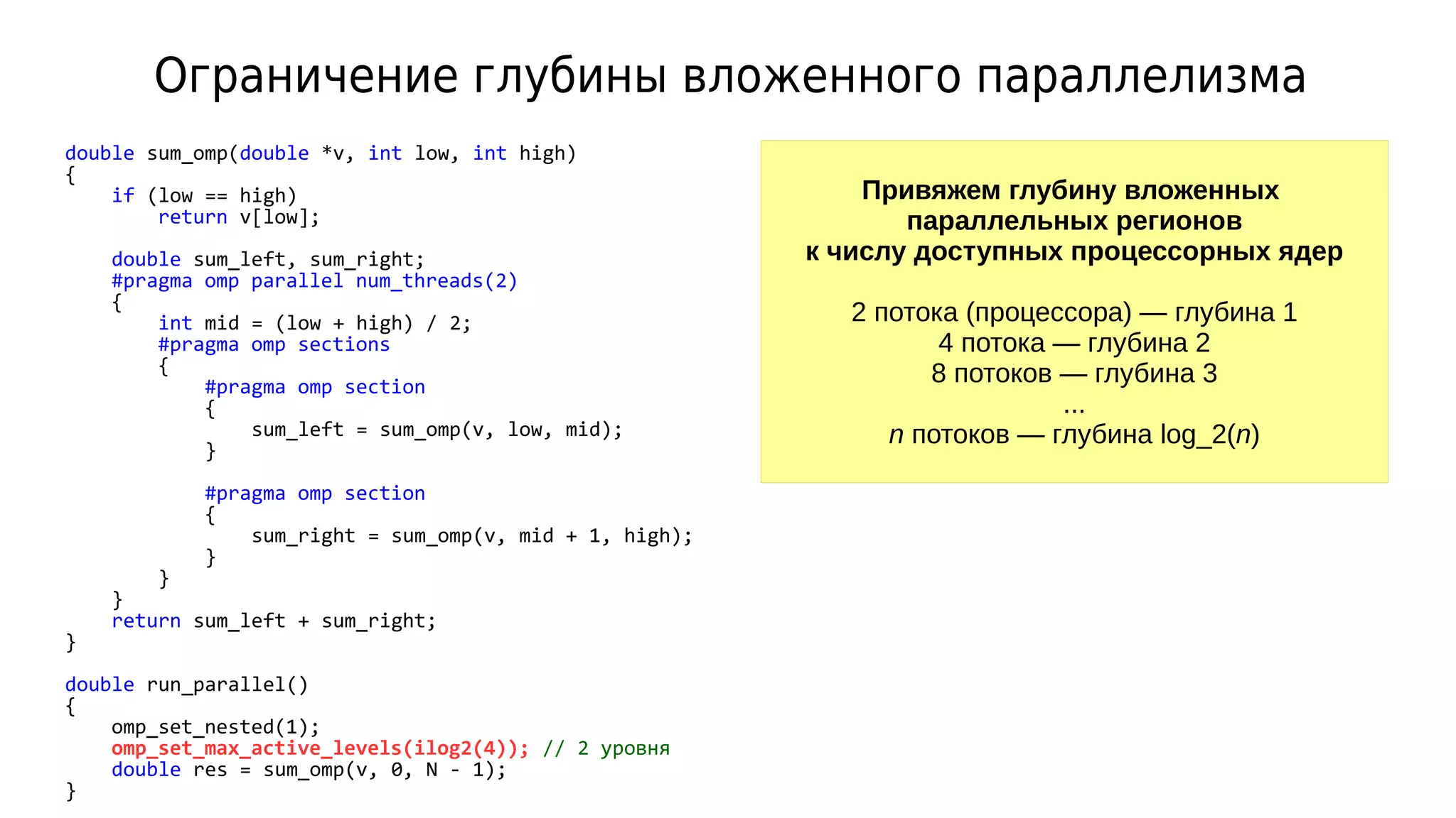 Ограничение глубины вложенного параллелизма
double sum_omp(double *v, int low, int high)
{
if (low == high)
return v[low];
double sum_left, sum_right;
#pragma omp parallel num_threads(2)
{
int mid = (low + high) / 2;
#pragma omp sections
{
#pragma omp section
{
sum_left = sum_omp(v, low, mid);
}
#pragma omp section
{
sum_right = sum_omp(v, mid + 1, high);
}
}
}
return sum_left + sum_right;
}
double run_parallel()
{
omp_set_nested(1);
omp_set_max_active_levels(ilog2(4)); // 2 уровня
double res = sum_omp(v, 0, N - 1);
}
Привяжем глубину вложенных
параллельных регионов
к числу доступных процессорных ядер
2 потока (процессора) — глубина 1
4 потока — глубина 2
8 потоков — глубина 3
...
n потоков — глубина log_2(n)
 