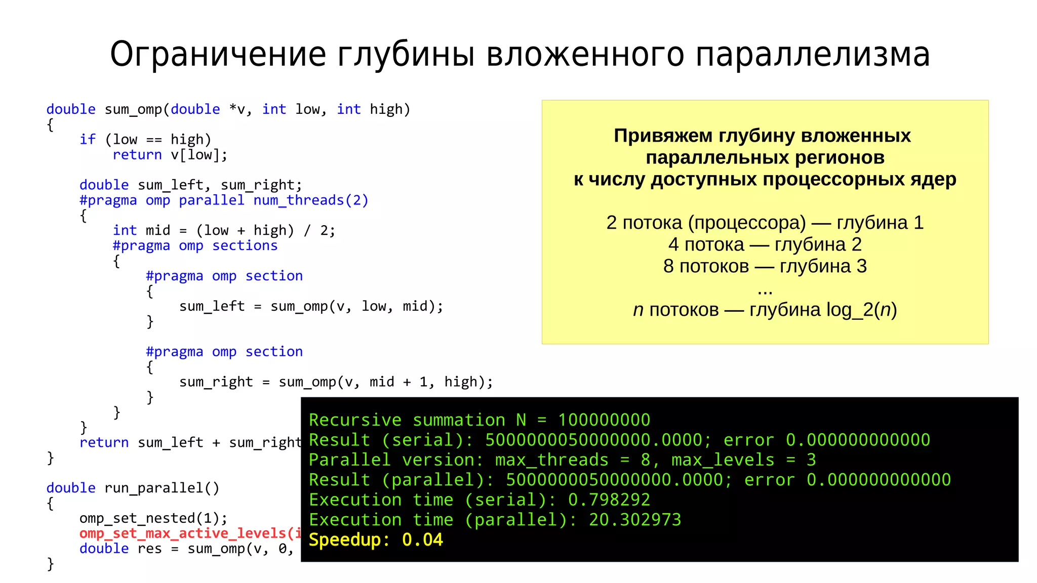 Ограничение глубины вложенного параллелизма
double sum_omp(double *v, int low, int high)
{
if (low == high)
return v[low];
double sum_left, sum_right;
#pragma omp parallel num_threads(2)
{
int mid = (low + high) / 2;
#pragma omp sections
{
#pragma omp section
{
sum_left = sum_omp(v, low, mid);
}
#pragma omp section
{
sum_right = sum_omp(v, mid + 1, high);
}
}
}
return sum_left + sum_right;
}
double run_parallel()
{
omp_set_nested(1);
omp_set_max_active_levels(ilog2(4)); // 2 уровня
double res = sum_omp(v, 0, N - 1);
}
Привяжем глубину вложенных
параллельных регионов
к числу доступных процессорных ядер
2 потока (процессора) — глубина 1
4 потока — глубина 2
8 потоков — глубина 3
...
n потоков — глубина log_2(n)
Recursive summation N = 100000000
Result (serial): 5000000050000000.0000; error 0.000000000000
Parallel version: max_threads = 8, max_levels = 3
Result (parallel): 5000000050000000.0000; error 0.000000000000
Execution time (serial): 0.798292
Execution time (parallel): 20.302973
Speedup: 0.04
 