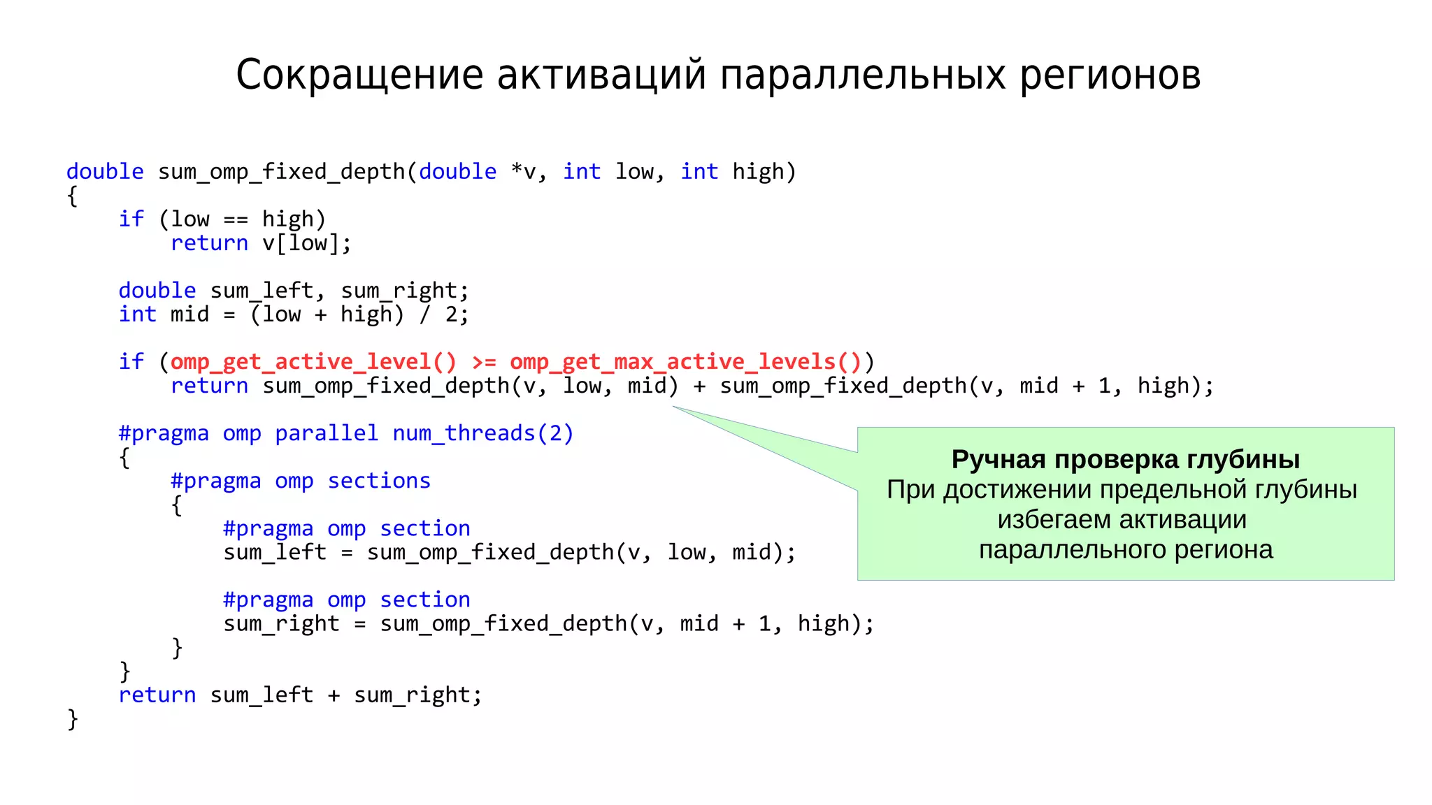 Сокращение активаций параллельных регионов
double sum_omp_fixed_depth(double *v, int low, int high)
{
if (low == high)
return v[low];
double sum_left, sum_right;
int mid = (low + high) / 2;
if (omp_get_active_level() >= omp_get_max_active_levels())
return sum_omp_fixed_depth(v, low, mid) + sum_omp_fixed_depth(v, mid + 1, high);
#pragma omp parallel num_threads(2)
{
#pragma omp sections
{
#pragma omp section
sum_left = sum_omp_fixed_depth(v, low, mid);
#pragma omp section
sum_right = sum_omp_fixed_depth(v, mid + 1, high);
}
}
return sum_left + sum_right;
}
Ручная проверка глубины
При достижении предельной глубины
избегаем активации
параллельного региона
 