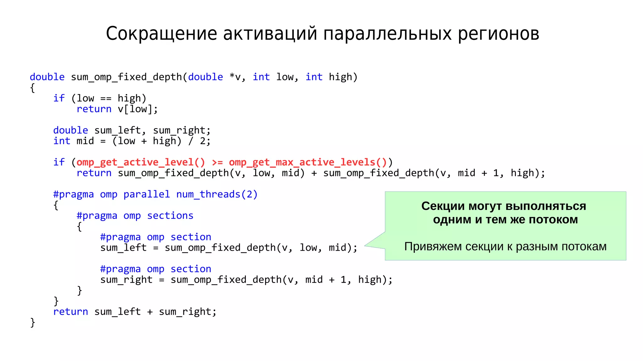 Сокращение активаций параллельных регионов
double sum_omp_fixed_depth(double *v, int low, int high)
{
if (low == high)
return v[low];
double sum_left, sum_right;
int mid = (low + high) / 2;
if (omp_get_active_level() >= omp_get_max_active_levels())
return sum_omp_fixed_depth(v, low, mid) + sum_omp_fixed_depth(v, mid + 1, high);
#pragma omp parallel num_threads(2)
{
#pragma omp sections
{
#pragma omp section
sum_left = sum_omp_fixed_depth(v, low, mid);
#pragma omp section
sum_right = sum_omp_fixed_depth(v, mid + 1, high);
}
}
return sum_left + sum_right;
}
Секции могут выполняться
одним и тем же потоком
Привяжем секции к разным потокам
 