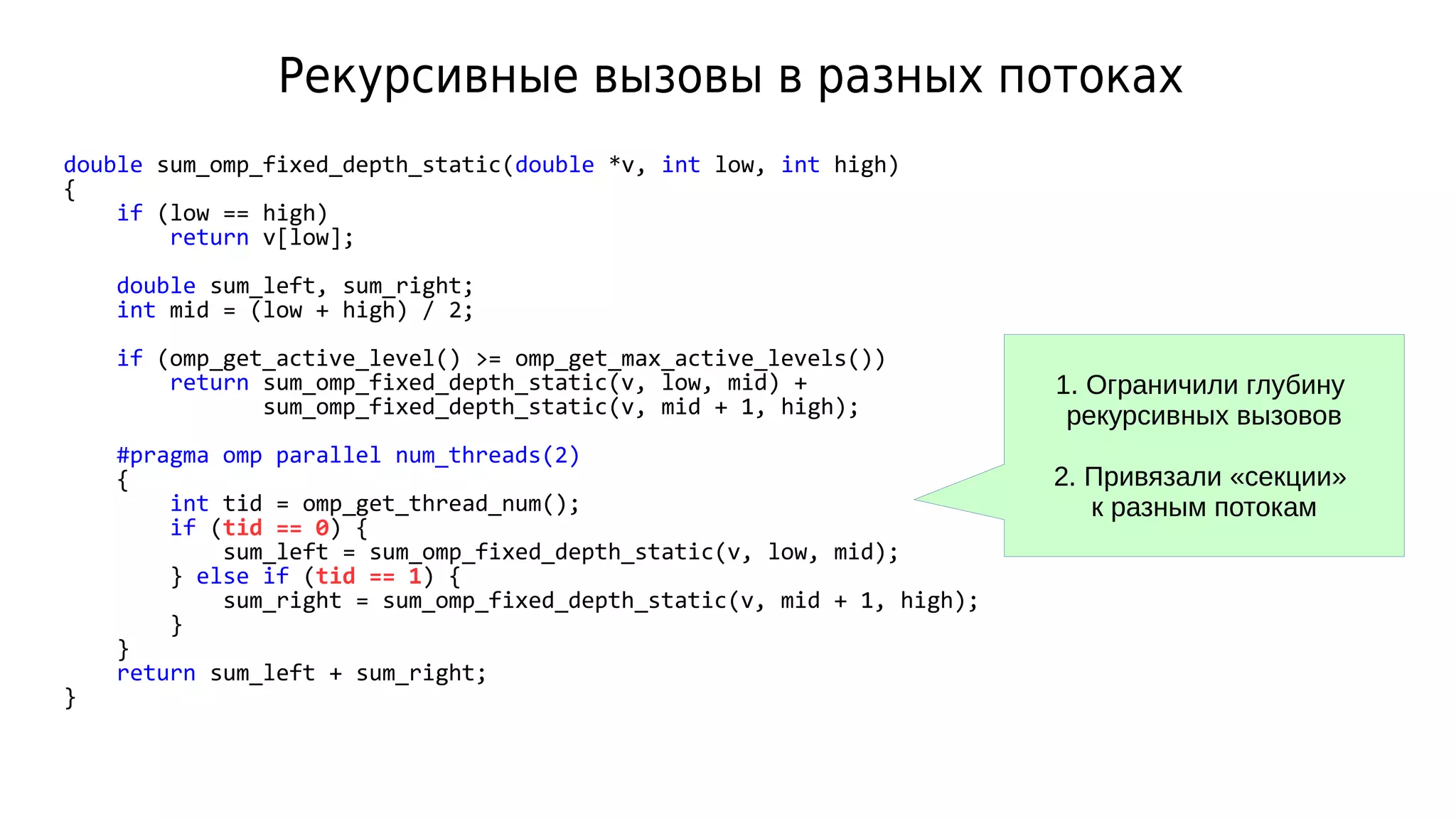 Рекурсивные вызовы в разных потоках
double sum_omp_fixed_depth_static(double *v, int low, int high)
{
if (low == high)
return v[low];
double sum_left, sum_right;
int mid = (low + high) / 2;
if (omp_get_active_level() >= omp_get_max_active_levels())
return sum_omp_fixed_depth_static(v, low, mid) +
sum_omp_fixed_depth_static(v, mid + 1, high);
#pragma omp parallel num_threads(2)
{
int tid = omp_get_thread_num();
if (tid == 0) {
sum_left = sum_omp_fixed_depth_static(v, low, mid);
} else if (tid == 1) {
sum_right = sum_omp_fixed_depth_static(v, mid + 1, high);
}
}
return sum_left + sum_right;
}
1. Ограничили глубину
рекурсивных вызовов
2. Привязали «секции»
к разным потокам
 