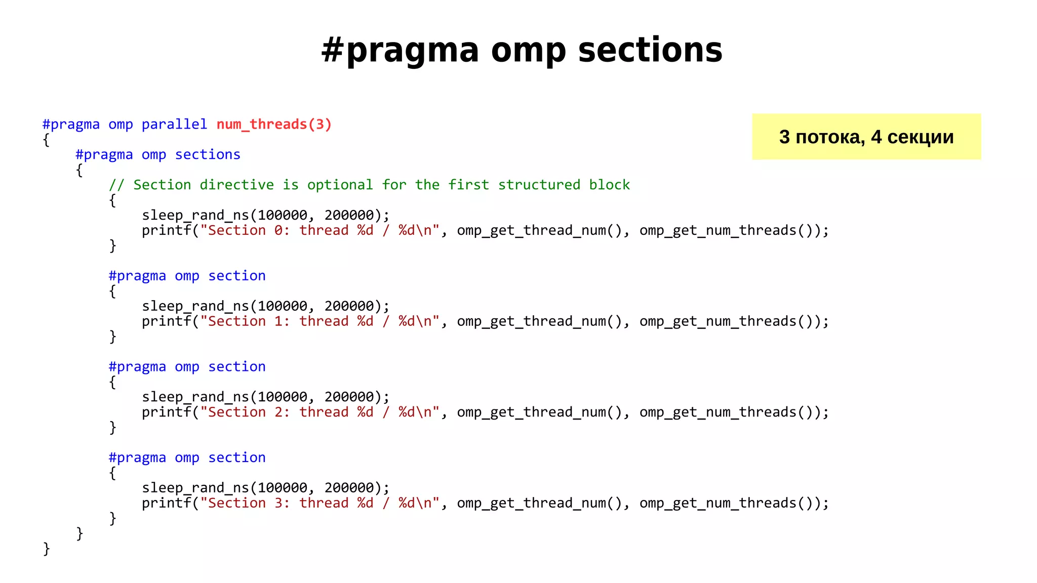 #pragma omp sections
#pragma omp parallel num_threads(3)
{
#pragma omp sections
{
// Section directive is optional for the first structured block
{
sleep_rand_ns(100000, 200000);
printf("Section 0: thread %d / %dn", omp_get_thread_num(), omp_get_num_threads());
}
#pragma omp section
{
sleep_rand_ns(100000, 200000);
printf("Section 1: thread %d / %dn", omp_get_thread_num(), omp_get_num_threads());
}
#pragma omp section
{
sleep_rand_ns(100000, 200000);
printf("Section 2: thread %d / %dn", omp_get_thread_num(), omp_get_num_threads());
}
#pragma omp section
{
sleep_rand_ns(100000, 200000);
printf("Section 3: thread %d / %dn", omp_get_thread_num(), omp_get_num_threads());
}
}
}
3 потока, 4 секции
 
