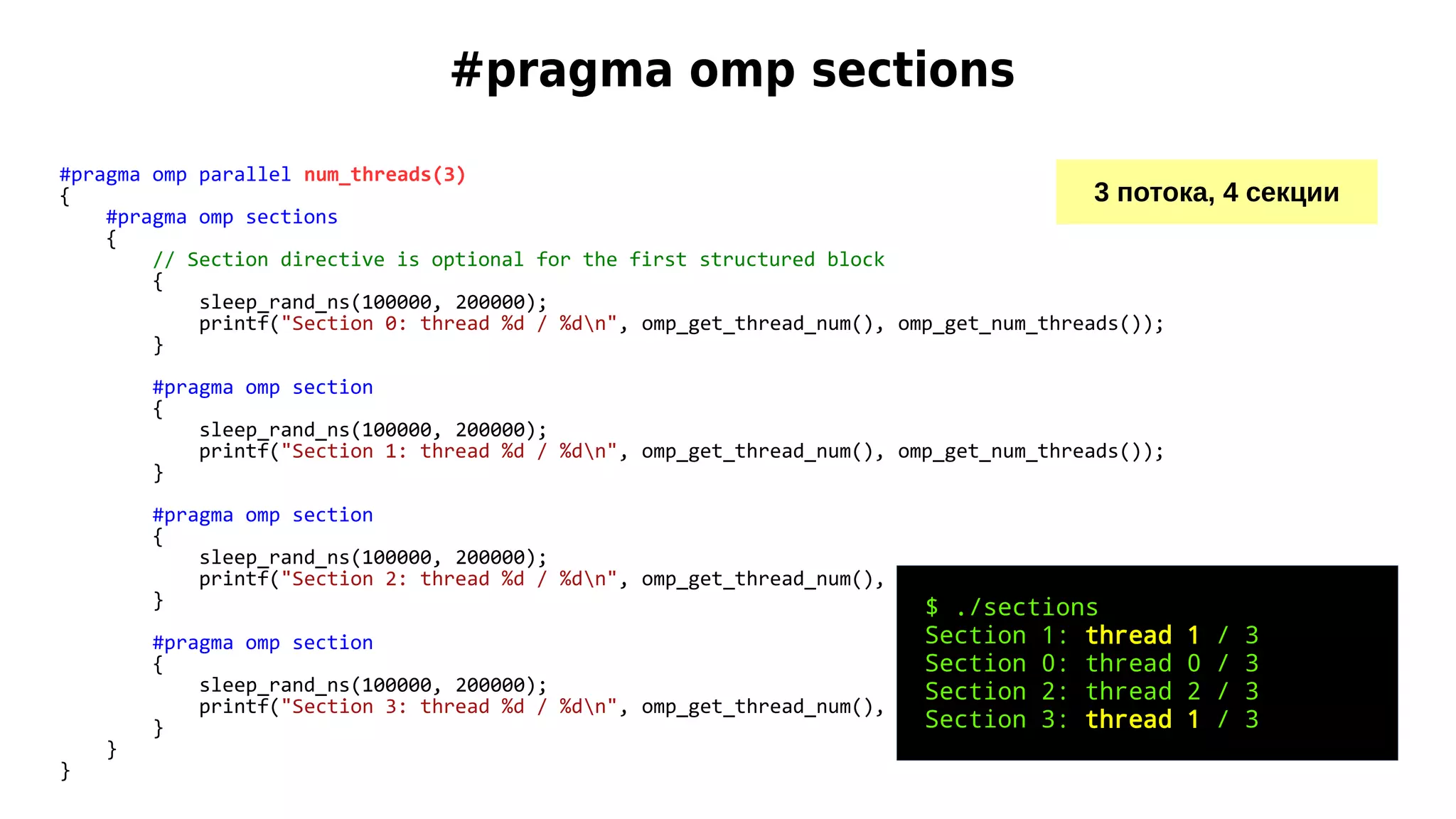 #pragma omp sections
#pragma omp parallel num_threads(3)
{
#pragma omp sections
{
// Section directive is optional for the first structured block
{
sleep_rand_ns(100000, 200000);
printf("Section 0: thread %d / %dn", omp_get_thread_num(), omp_get_num_threads());
}
#pragma omp section
{
sleep_rand_ns(100000, 200000);
printf("Section 1: thread %d / %dn", omp_get_thread_num(), omp_get_num_threads());
}
#pragma omp section
{
sleep_rand_ns(100000, 200000);
printf("Section 2: thread %d / %dn", omp_get_thread_num(), omp_get_num_threads());
}
#pragma omp section
{
sleep_rand_ns(100000, 200000);
printf("Section 3: thread %d / %dn", omp_get_thread_num(), omp_get_num_threads());
}
}
}
3 потока, 4 секции
$ ./sections
Section 1: thread 1 / 3
Section 0: thread 0 / 3
Section 2: thread 2 / 3
Section 3: thread 1 / 3
 