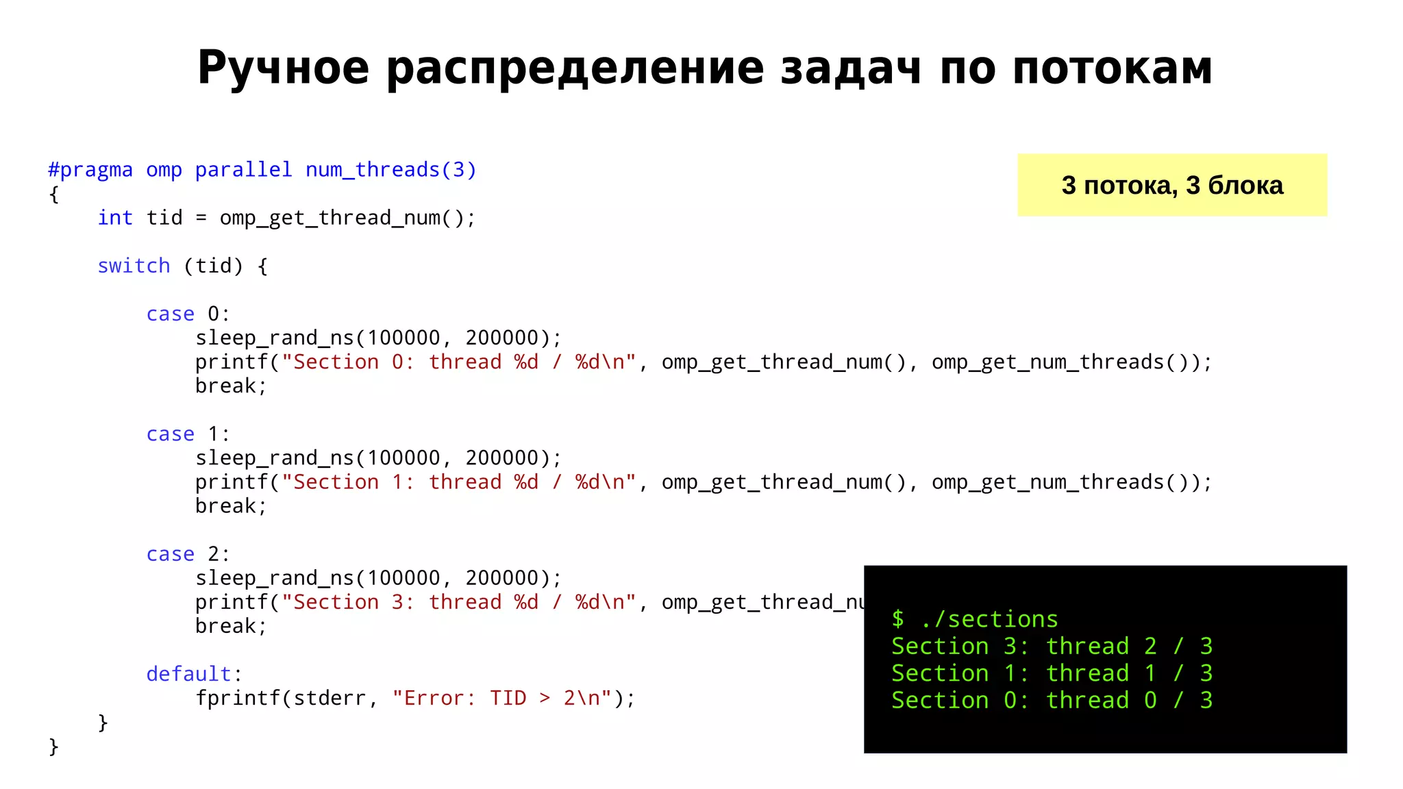 Ручное распределение задач по потокам
3 потока, 3 блока
#pragma omp parallel num_threads(3)
{
int tid = omp_get_thread_num();
switch (tid) {
case 0:
sleep_rand_ns(100000, 200000);
printf("Section 0: thread %d / %dn", omp_get_thread_num(), omp_get_num_threads());
break;
case 1:
sleep_rand_ns(100000, 200000);
printf("Section 1: thread %d / %dn", omp_get_thread_num(), omp_get_num_threads());
break;
case 2:
sleep_rand_ns(100000, 200000);
printf("Section 3: thread %d / %dn", omp_get_thread_num(), omp_get_num_threads());
break;
default:
fprintf(stderr, "Error: TID > 2n");
}
}
$ ./sections
Section 3: thread 2 / 3
Section 1: thread 1 / 3
Section 0: thread 0 / 3
 