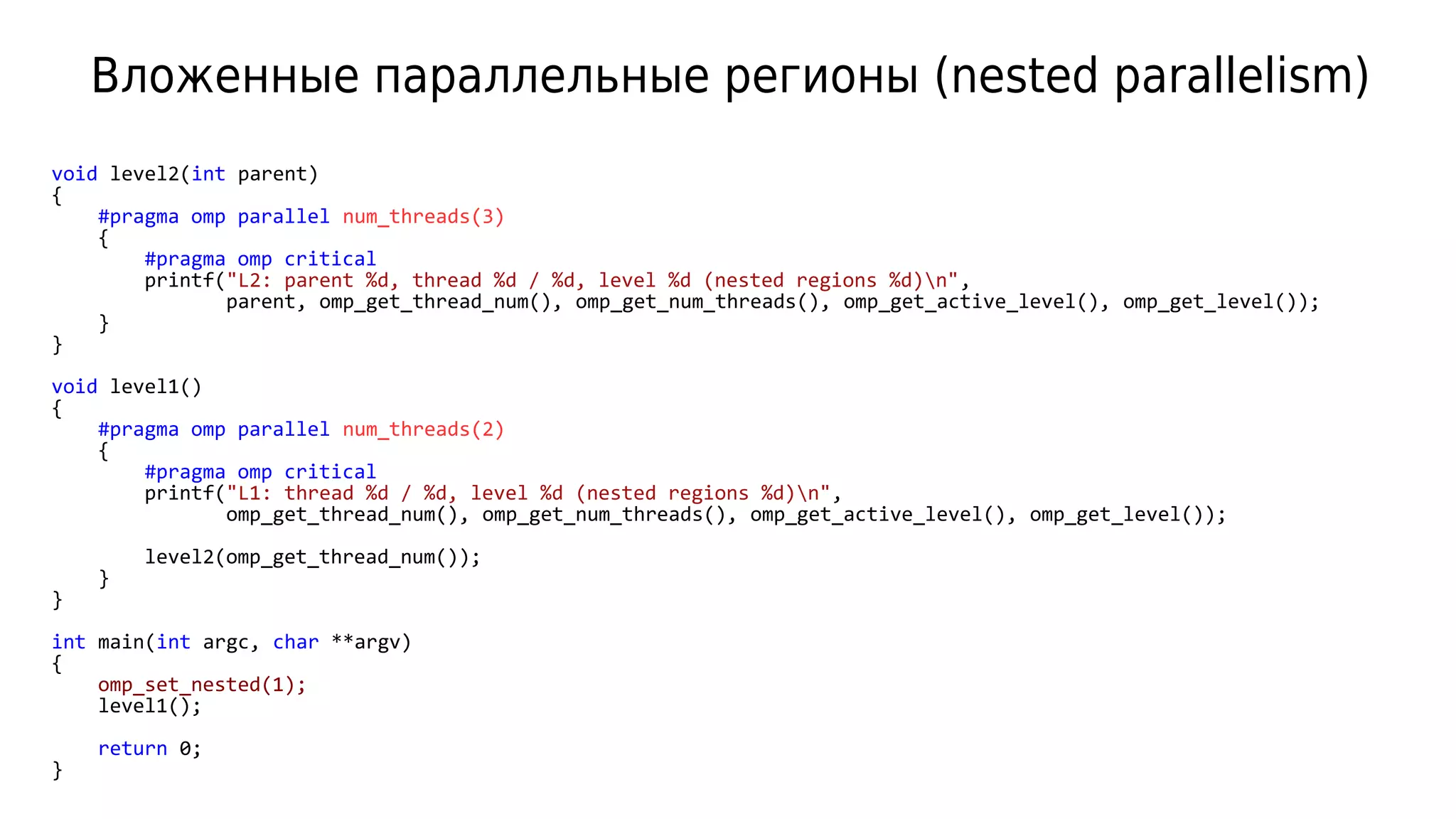 Вложенные параллельные регионы (nested parallelism)
void level2(int parent)
{
#pragma omp parallel num_threads(3)
{
#pragma omp critical
printf("L2: parent %d, thread %d / %d, level %d (nested regions %d)n",
parent, omp_get_thread_num(), omp_get_num_threads(), omp_get_active_level(), omp_get_level());
}
}
void level1()
{
#pragma omp parallel num_threads(2)
{
#pragma omp critical
printf("L1: thread %d / %d, level %d (nested regions %d)n",
omp_get_thread_num(), omp_get_num_threads(), omp_get_active_level(), omp_get_level());
level2(omp_get_thread_num());
}
}
int main(int argc, char **argv)
{
omp_set_nested(1);
level1();
return 0;
}
 