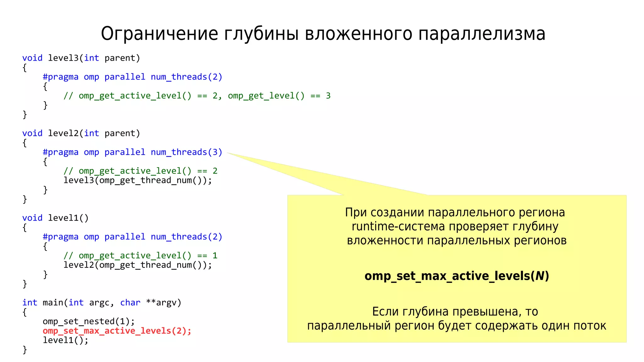 Ограничение глубины вложенного параллелизма
void level3(int parent)
{
#pragma omp parallel num_threads(2)
{
// omp_get_active_level() == 2, omp_get_level() == 3
}
}
void level2(int parent)
{
#pragma omp parallel num_threads(3)
{
// omp_get_active_level() == 2
level3(omp_get_thread_num());
}
}
void level1()
{
#pragma omp parallel num_threads(2)
{
// omp_get_active_level() == 1
level2(omp_get_thread_num());
}
}
int main(int argc, char **argv)
{
omp_set_nested(1);
omp_set_max_active_levels(2);
level1();
}
При создании параллельного региона
runtime-система проверяет глубину
вложенности параллельных регионов
omp_set_max_active_levels(N)
Если глубина превышена, то
параллельный регион будет содержать один поток
 