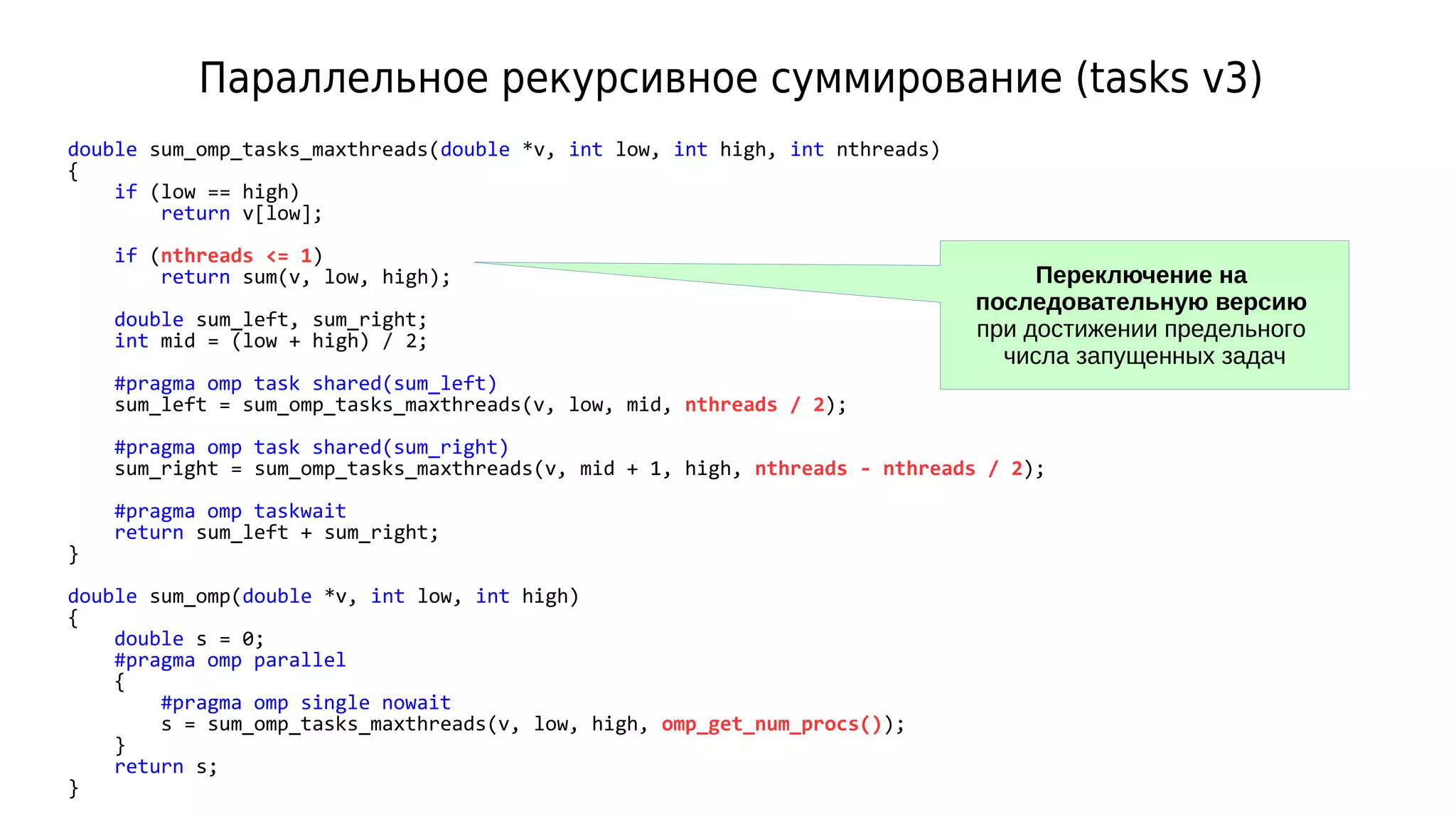 Параллельное рекурсивное суммирование (tasks v3)
double sum_omp_tasks_maxthreads(double *v, int low, int high, int nthreads)
{
if (low == high)
return v[low];
if (nthreads <= 1)
return sum(v, low, high);
double sum_left, sum_right;
int mid = (low + high) / 2;
#pragma omp task shared(sum_left)
sum_left = sum_omp_tasks_maxthreads(v, low, mid, nthreads / 2);
#pragma omp task shared(sum_right)
sum_right = sum_omp_tasks_maxthreads(v, mid + 1, high, nthreads - nthreads / 2);
#pragma omp taskwait
return sum_left + sum_right;
}
double sum_omp(double *v, int low, int high)
{
double s = 0;
#pragma omp parallel
{
#pragma omp single nowait
s = sum_omp_tasks_maxthreads(v, low, high, omp_get_num_procs());
}
return s;
}
Переключение на
последовательную версию
при достижении предельного
числа запущенных задач
 