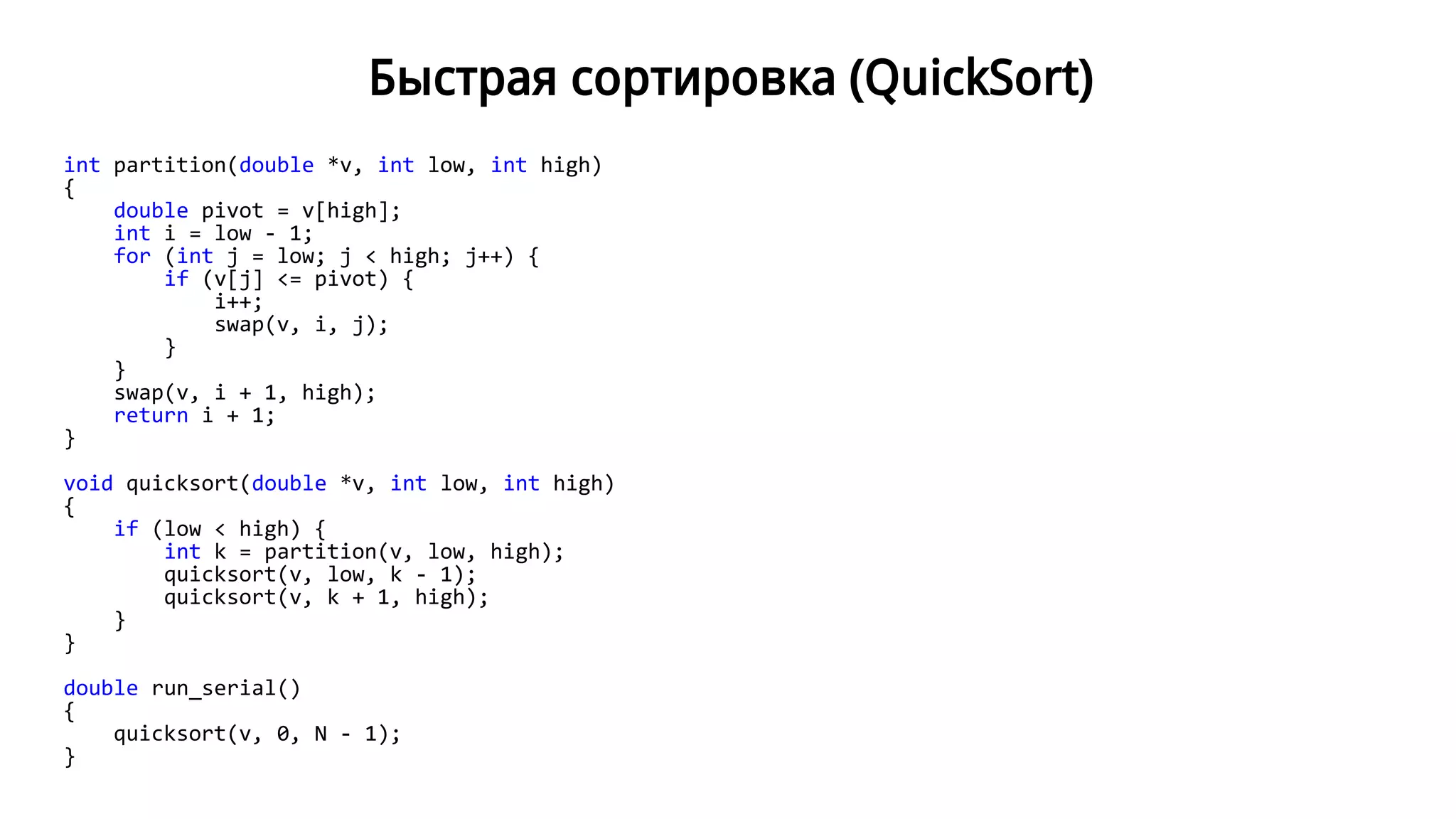 Быстрая сортировка (QuickSort)
int partition(double *v, int low, int high)
{
double pivot = v[high];
int i = low - 1;
for (int j = low; j < high; j++) {
if (v[j] <= pivot) {
i++;
swap(v, i, j);
}
}
swap(v, i + 1, high);
return i + 1;
}
void quicksort(double *v, int low, int high)
{
if (low < high) {
int k = partition(v, low, high);
quicksort(v, low, k - 1);
quicksort(v, k + 1, high);
}
}
double run_serial()
{
quicksort(v, 0, N - 1);
}
 
