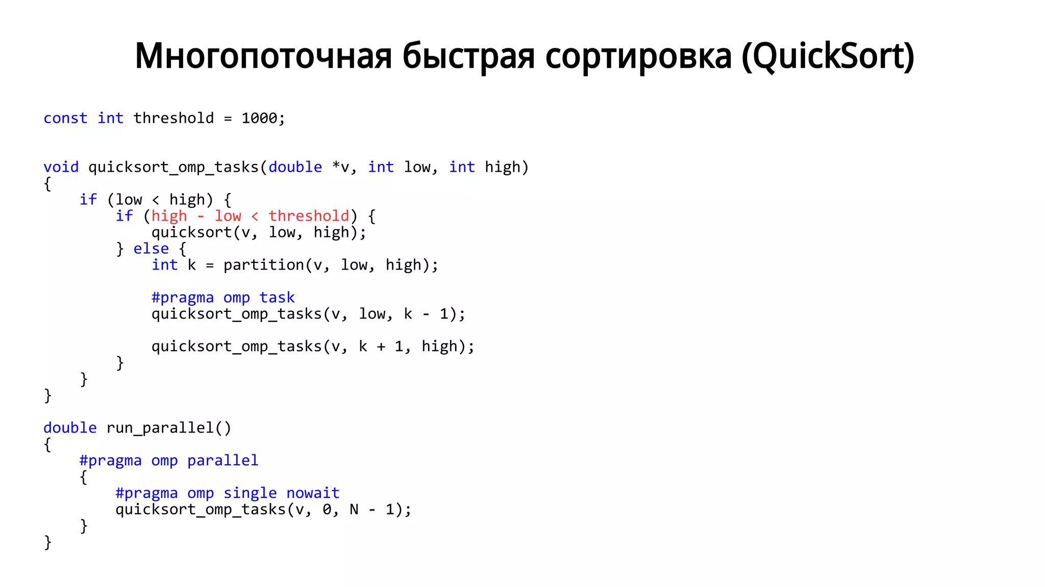 Многопоточная быстрая сортировка (QuickSort)
const int threshold = 1000;
void quicksort_omp_tasks(double *v, int low, int high)
{
if (low < high) {
if (high - low < threshold) {
quicksort(v, low, high);
} else {
int k = partition(v, low, high);
#pragma omp task
quicksort_omp_tasks(v, low, k - 1);
quicksort_omp_tasks(v, k + 1, high);
}
}
}
double run_parallel()
{
#pragma omp parallel
{
#pragma omp single nowait
quicksort_omp_tasks(v, 0, N - 1);
}
}
 