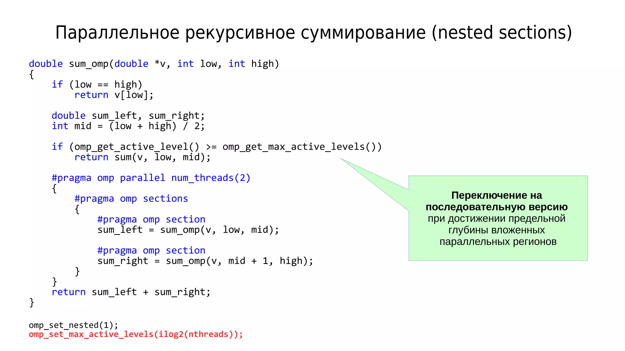 Параллельное рекурсивное суммирование (nested sections)
double sum_omp(double *v, int low, int high)
{
if (low == high)
return v[low];
double sum_left, sum_right;
int mid = (low + high) / 2;
if (omp_get_active_level() >= omp_get_max_active_levels())
return sum(v, low, mid);
#pragma omp parallel num_threads(2)
{
#pragma omp sections
{
#pragma omp section
sum_left = sum_omp(v, low, mid);
#pragma omp section
sum_right = sum_omp(v, mid + 1, high);
}
}
return sum_left + sum_right;
}
omp_set_nested(1);
omp_set_max_active_levels(ilog2(nthreads));
Переключение на
последовательную версию
при достижении предельной
глубины вложенных
параллельных регионов
 