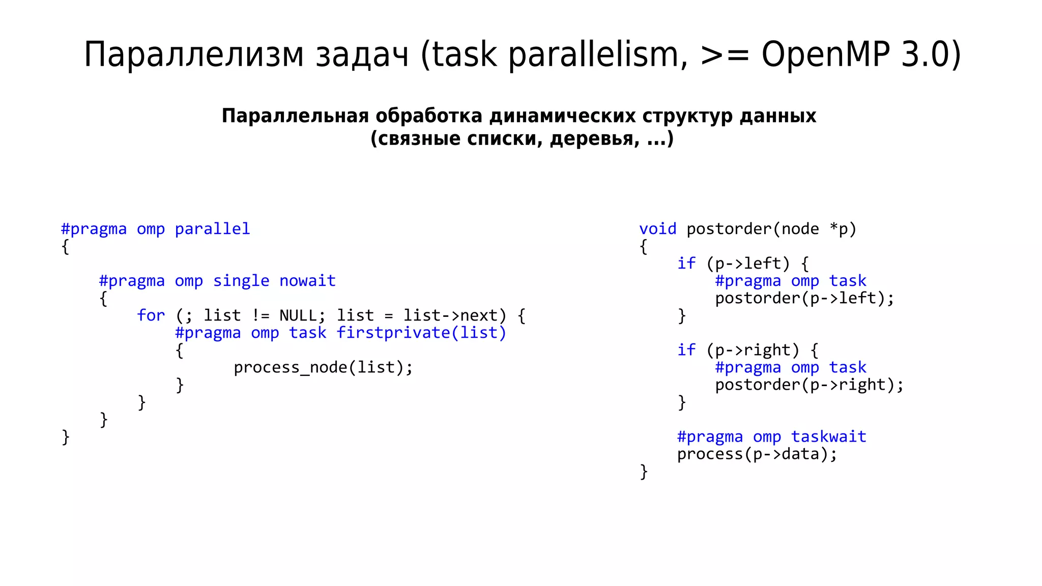 Параллелизм задач (task parallelism, >= OpenMP 3.0)
#pragma omp parallel
{
#pragma omp single nowait
{
for (; list != NULL; list = list->next) {
#pragma omp task firstprivate(list)
{
process_node(list);
}
}
}
}
Параллельная обработка динамических структур данных
(связные списки, деревья, ...)
void postorder(node *p)
{
if (p->left) {
#pragma omp task
postorder(p->left);
}
if (p->right) {
#pragma omp task
postorder(p->right);
}
#pragma omp taskwait
process(p->data);
}
 