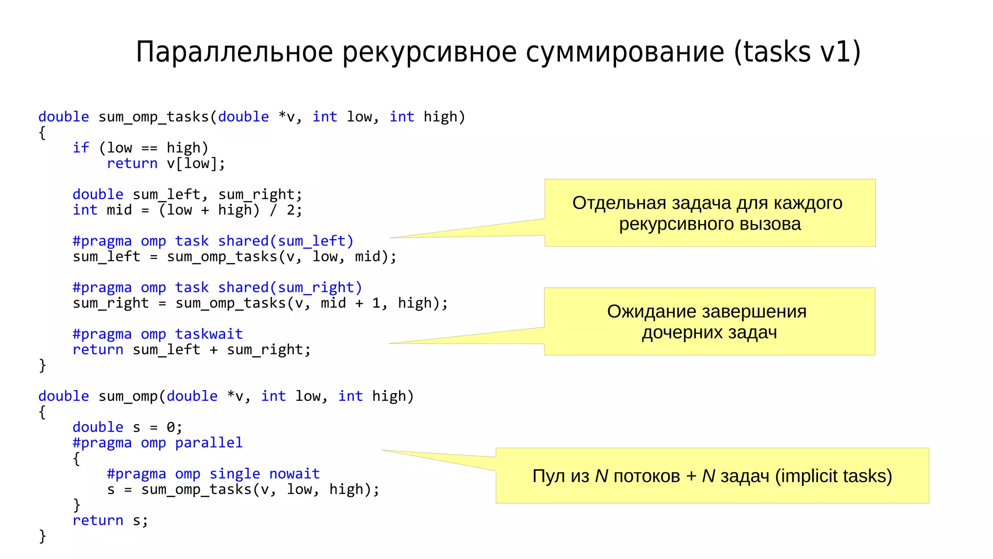 Параллельное рекурсивное суммирование (tasks v1)
double sum_omp_tasks(double *v, int low, int high)
{
if (low == high)
return v[low];
double sum_left, sum_right;
int mid = (low + high) / 2;
#pragma omp task shared(sum_left)
sum_left = sum_omp_tasks(v, low, mid);
#pragma omp task shared(sum_right)
sum_right = sum_omp_tasks(v, mid + 1, high);
#pragma omp taskwait
return sum_left + sum_right;
}
double sum_omp(double *v, int low, int high)
{
double s = 0;
#pragma omp parallel
{
#pragma omp single nowait
s = sum_omp_tasks(v, low, high);
}
return s;
}
Пул из N потоков + N задач (implicit tasks)
Отдельная задача для каждого
рекурсивного вызова
Ожидание завершения
дочерних задач
 