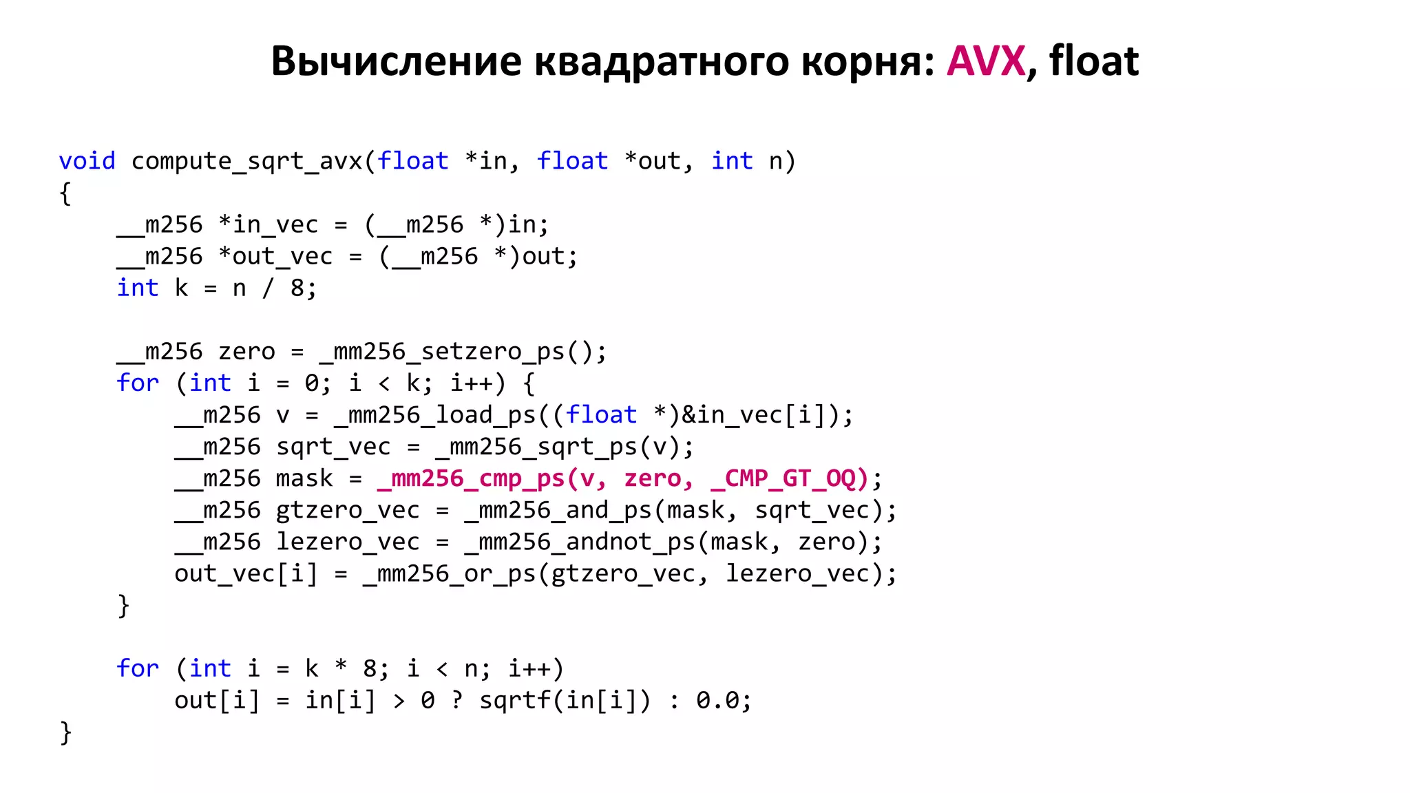 Вычисление квадратного корня: AVX, float
void compute_sqrt_avx(float *in, float *out, int n)
{
__m256 *in_vec = (__m256 *)in;
__m256 *out_vec = (__m256 *)out;
int k = n / 8;
__m256 zero = _mm256_setzero_ps();
for (int i = 0; i < k; i++) {
__m256 v = _mm256_load_ps((float *)&in_vec[i]);
__m256 sqrt_vec = _mm256_sqrt_ps(v);
__m256 mask = _mm256_cmp_ps(v, zero, _CMP_GT_OQ);
__m256 gtzero_vec = _mm256_and_ps(mask, sqrt_vec);
__m256 lezero_vec = _mm256_andnot_ps(mask, zero);
out_vec[i] = _mm256_or_ps(gtzero_vec, lezero_vec);
}
for (int i = k * 8; i < n; i++)
out[i] = in[i] > 0 ? sqrtf(in[i]) : 0.0;
}
 