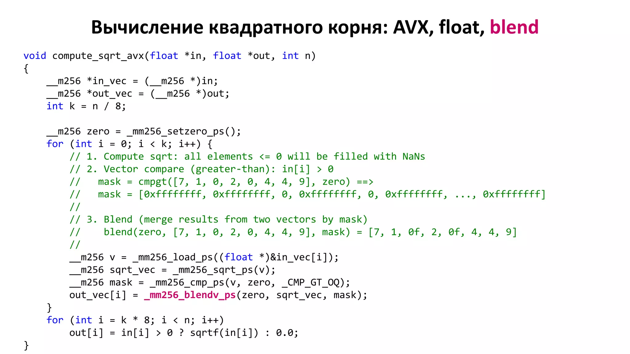 Вычисление квадратного корня: AVX, float, blend
void compute_sqrt_avx(float *in, float *out, int n)
{
__m256 *in_vec = (__m256 *)in;
__m256 *out_vec = (__m256 *)out;
int k = n / 8;
__m256 zero = _mm256_setzero_ps();
for (int i = 0; i < k; i++) {
// 1. Compute sqrt: all elements <= 0 will be filled with NaNs
// 2. Vector compare (greater-than): in[i] > 0
// mask = cmpgt([7, 1, 0, 2, 0, 4, 4, 9], zero) ==>
// mask = [0xffffffff, 0xffffffff, 0, 0xffffffff, 0, 0xffffffff, ..., 0xffffffff]
//
// 3. Blend (merge results from two vectors by mask)
// blend(zero, [7, 1, 0, 2, 0, 4, 4, 9], mask) = [7, 1, 0f, 2, 0f, 4, 4, 9]
//
__m256 v = _mm256_load_ps((float *)&in_vec[i]);
__m256 sqrt_vec = _mm256_sqrt_ps(v);
__m256 mask = _mm256_cmp_ps(v, zero, _CMP_GT_OQ);
out_vec[i] = _mm256_blendv_ps(zero, sqrt_vec, mask);
}
for (int i = k * 8; i < n; i++)
out[i] = in[i] > 0 ? sqrtf(in[i]) : 0.0;
}
 