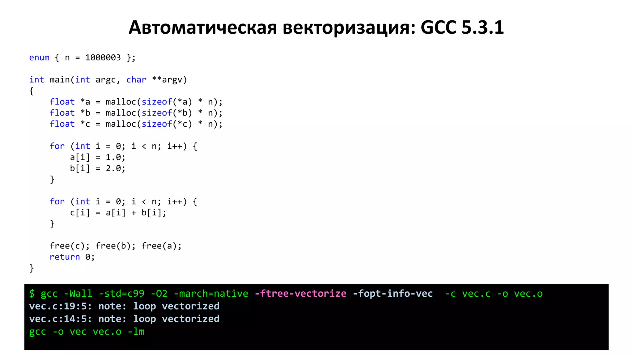 Автоматическая векторизация: GCC 5.3.1
enum { n = 1000003 };
int main(int argc, char **argv)
{
float *a = malloc(sizeof(*a) * n);
float *b = malloc(sizeof(*b) * n);
float *c = malloc(sizeof(*c) * n);
for (int i = 0; i < n; i++) {
a[i] = 1.0;
b[i] = 2.0;
}
for (int i = 0; i < n; i++) {
c[i] = a[i] + b[i];
}
free(c); free(b); free(a);
return 0;
}
$ gcc -Wall -std=c99 -O2 -march=native -ftree-vectorize -fopt-info-vec -c vec.c -o vec.o
vec.c:19:5: note: loop vectorized
vec.c:14:5: note: loop vectorized
gcc -o vec vec.o -lm
 