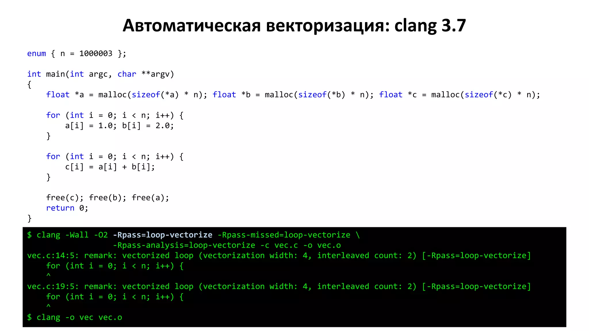 Автоматическая векторизация: clang 3.7
enum { n = 1000003 };
int main(int argc, char **argv)
{
float *a = malloc(sizeof(*a) * n); float *b = malloc(sizeof(*b) * n); float *c = malloc(sizeof(*c) * n);
for (int i = 0; i < n; i++) {
a[i] = 1.0; b[i] = 2.0;
}
for (int i = 0; i < n; i++) {
c[i] = a[i] + b[i];
}
free(c); free(b); free(a);
return 0;
}
$ clang -Wall -O2 -Rpass=loop-vectorize -Rpass-missed=loop-vectorize 
-Rpass-analysis=loop-vectorize -c vec.c -o vec.o
vec.c:14:5: remark: vectorized loop (vectorization width: 4, interleaved count: 2) [-Rpass=loop-vectorize]
for (int i = 0; i < n; i++) {
^
vec.c:19:5: remark: vectorized loop (vectorization width: 4, interleaved count: 2) [-Rpass=loop-vectorize]
for (int i = 0; i < n; i++) {
^
$ clang -o vec vec.o
 