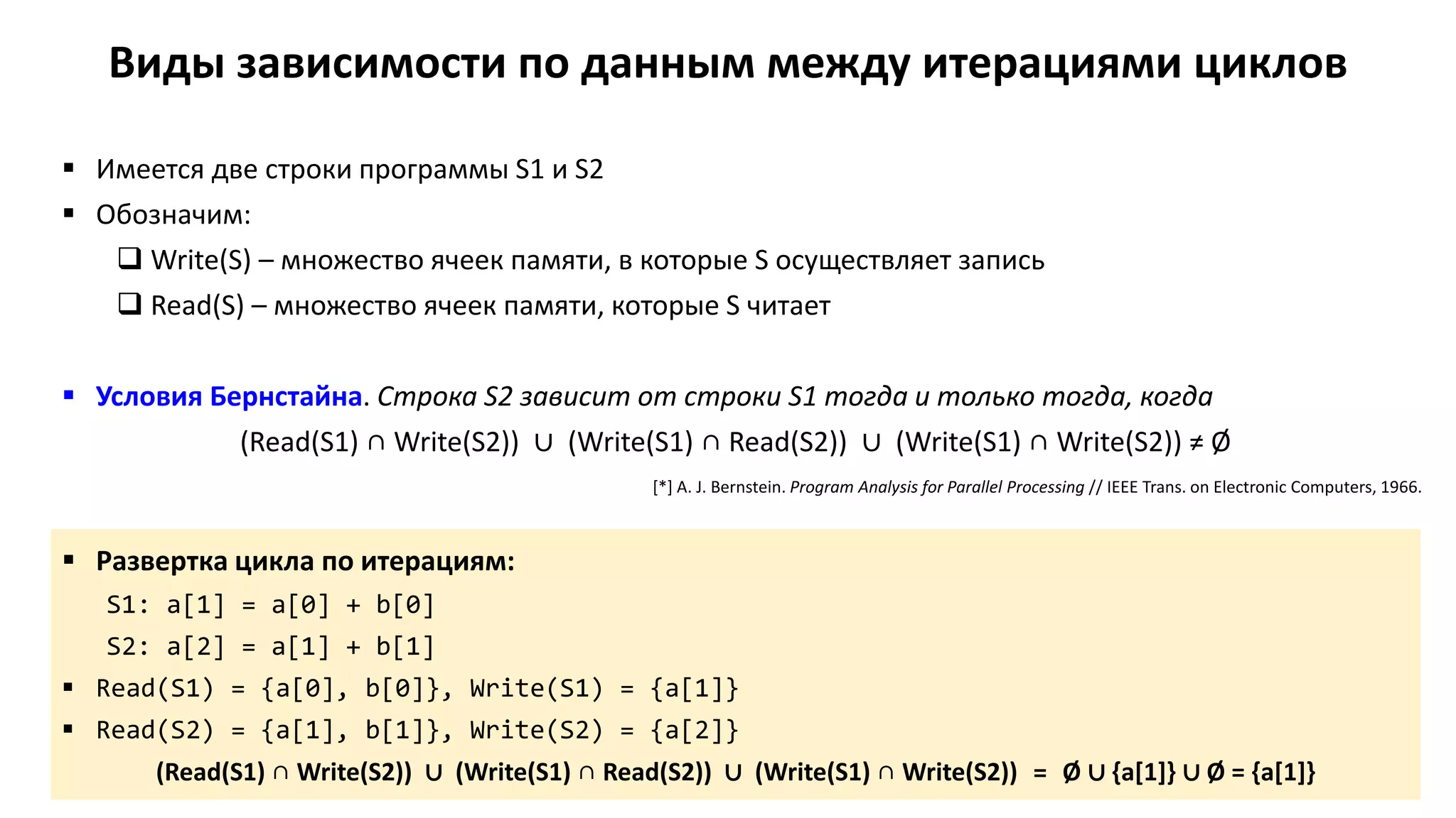 Виды зависимости по данным между итерациями циклов
 Имеется две строки программы S1 и S2
 Обозначим:
 Write(S) – множество ячеек памяти, в которые S осуществляет запись
 Read(S) – множество ячеек памяти, которые S читает
 Условия Бернстайна. Строка S2 зависит от строки S1 тогда и только тогда, когда
(Read(S1) ∩ Write(S2)) ∪ (Write(S1) ∩ Read(S2)) ∪ (Write(S1) ∩ Write(S2)) ≠ Ø
 Развертка цикла по итерациям:
S1: a[1] = a[0] + b[0]
S2: a[2] = a[1] + b[1]
 Read(S1) = {a[0], b[0]}, Write(S1) = {a[1]}
 Read(S2) = {a[1], b[1]}, Write(S2) = {a[2]}
(Read(S1) ∩ Write(S2)) ∪ (Write(S1) ∩ Read(S2)) ∪ (Write(S1) ∩ Write(S2)) = Ø ∪ {a[1]} ∪ Ø = {a[1]}
[*] A. J. Bernstein. Program Analysis for Parallel Processing // IEEE Trans. on Electronic Computers, 1966.
 