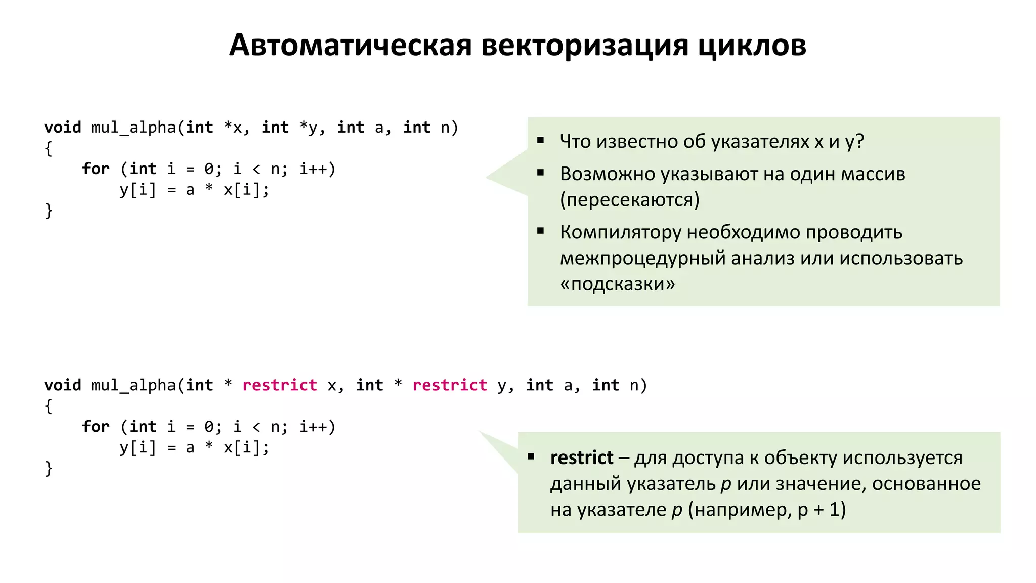 Автоматическая векторизация циклов
void mul_alpha(int *x, int *y, int a, int n)
{
for (int i = 0; i < n; i++)
y[i] = a * x[i];
}
 Что известно об указателях x и y?
 Возможно указывают на один массив
(пересекаются)
 Компилятору необходимо проводить
межпроцедурный анализ или использовать
«подсказки»
void mul_alpha(int * restrict x, int * restrict y, int a, int n)
{
for (int i = 0; i < n; i++)
y[i] = a * x[i];
}
 restrict – для доступа к объекту используется
данный указатель p или значение, основанное
на указателе p (например, p + 1)
 