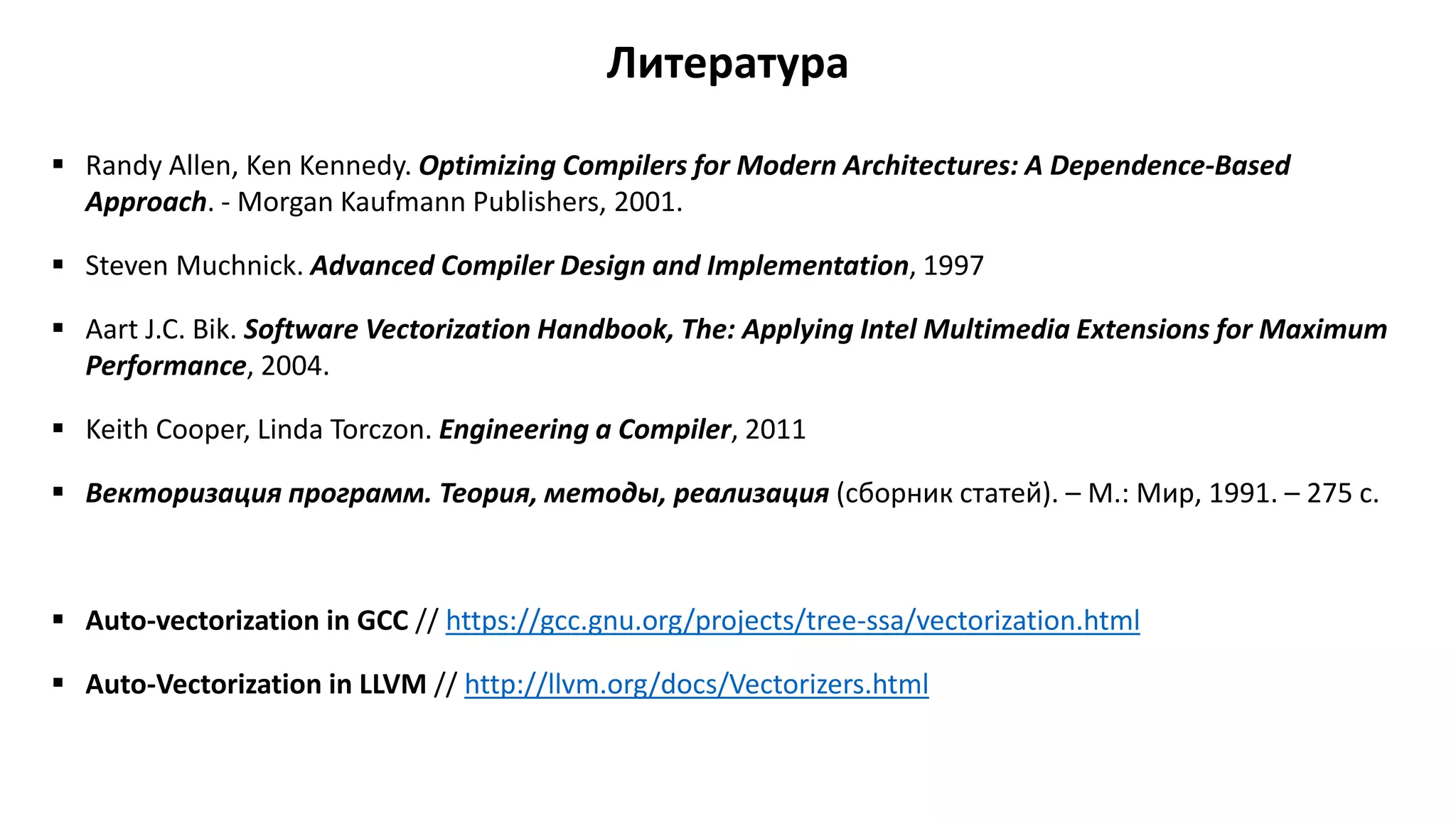 Литература
 Randy Allen, Ken Kennedy. Optimizing Compilers for Modern Architectures: A Dependence-Based
Approach. - Morgan Kaufmann Publishers, 2001.
 Steven Muchnick. Advanced Compiler Design and Implementation, 1997
 Aart J.C. Bik. Software Vectorization Handbook, The: Applying Intel Multimedia Extensions for Maximum
Performance, 2004.
 Keith Cooper, Linda Torczon. Engineering a Compiler, 2011
 Векторизация программ. Теория, методы, реализация (сборник статей). – М.: Мир, 1991. – 275 с.
 Auto-vectorization in GCC // https://gcc.gnu.org/projects/tree-ssa/vectorization.html
 Auto-Vectorization in LLVM // http://llvm.org/docs/Vectorizers.html
 