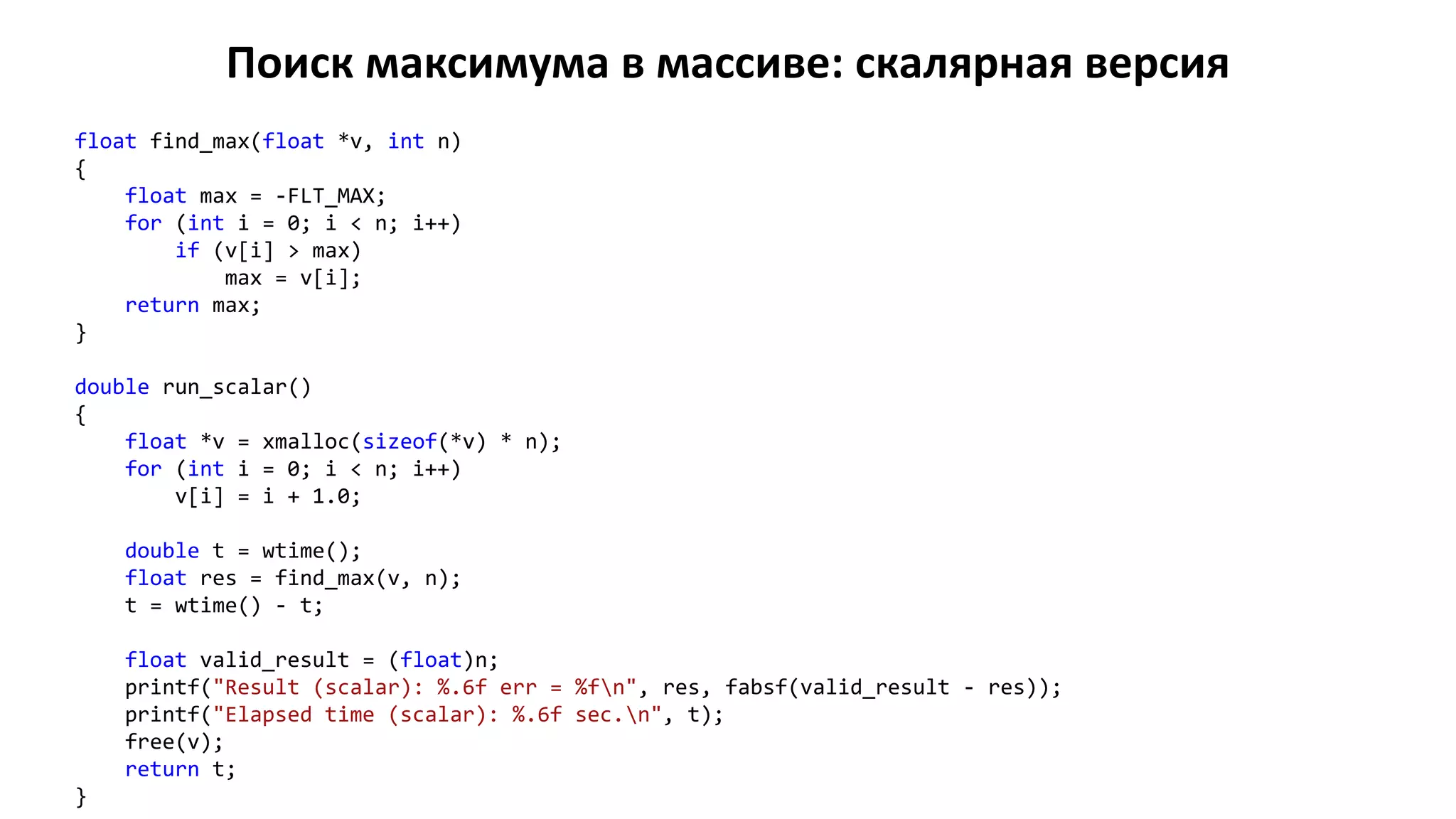 Поиск максимума в массиве: скалярная версия
float find_max(float *v, int n)
{
float max = -FLT_MAX;
for (int i = 0; i < n; i++)
if (v[i] > max)
max = v[i];
return max;
}
double run_scalar()
{
float *v = xmalloc(sizeof(*v) * n);
for (int i = 0; i < n; i++)
v[i] = i + 1.0;
double t = wtime();
float res = find_max(v, n);
t = wtime() - t;
float valid_result = (float)n;
printf("Result (scalar): %.6f err = %fn", res, fabsf(valid_result - res));
printf("Elapsed time (scalar): %.6f sec.n", t);
free(v);
return t;
}
 