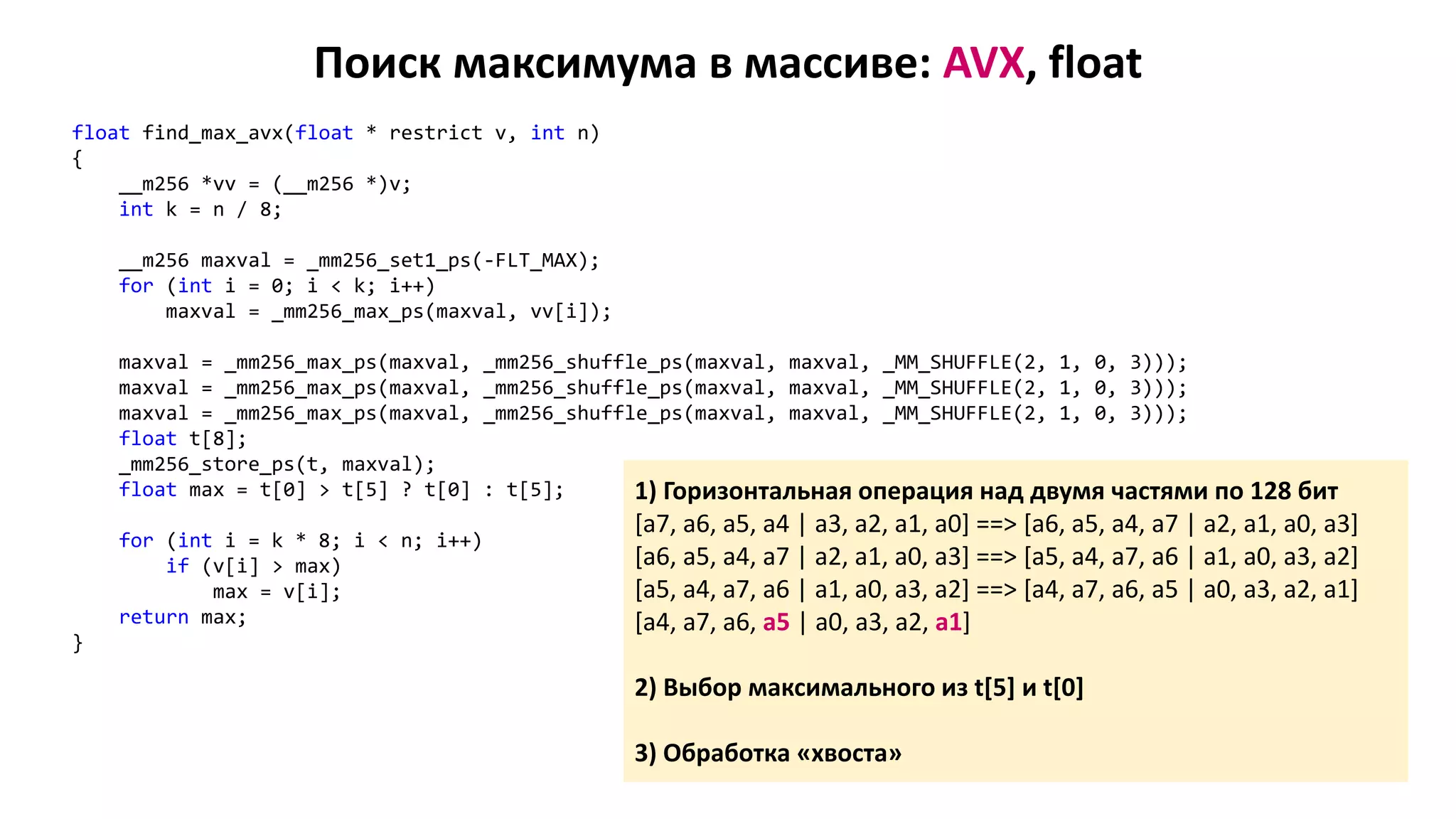 Поиск максимума в массиве: AVX, float
float find_max_avx(float * restrict v, int n)
{
__m256 *vv = (__m256 *)v;
int k = n / 8;
__m256 maxval = _mm256_set1_ps(-FLT_MAX);
for (int i = 0; i < k; i++)
maxval = _mm256_max_ps(maxval, vv[i]);
maxval = _mm256_max_ps(maxval, _mm256_shuffle_ps(maxval, maxval, _MM_SHUFFLE(2, 1, 0, 3)));
maxval = _mm256_max_ps(maxval, _mm256_shuffle_ps(maxval, maxval, _MM_SHUFFLE(2, 1, 0, 3)));
maxval = _mm256_max_ps(maxval, _mm256_shuffle_ps(maxval, maxval, _MM_SHUFFLE(2, 1, 0, 3)));
float t[8];
_mm256_store_ps(t, maxval);
float max = t[0] > t[5] ? t[0] : t[5];
for (int i = k * 8; i < n; i++)
if (v[i] > max)
max = v[i];
return max;
}
1) Горизонтальная операция над двумя частями по 128 бит
[a7, a6, a5, a4 | a3, a2, a1, a0] ==> [a6, a5, a4, a7 | a2, a1, a0, a3]
[a6, a5, a4, a7 | a2, a1, a0, a3] ==> [a5, a4, a7, a6 | a1, a0, a3, a2]
[a5, a4, a7, a6 | a1, a0, a3, a2] ==> [a4, a7, a6, a5 | a0, a3, a2, a1]
[a4, a7, a6, a5 | a0, a3, a2, a1]
2) Выбор максимального из t[5] и t[0]
3) Обработка «хвоста»
 