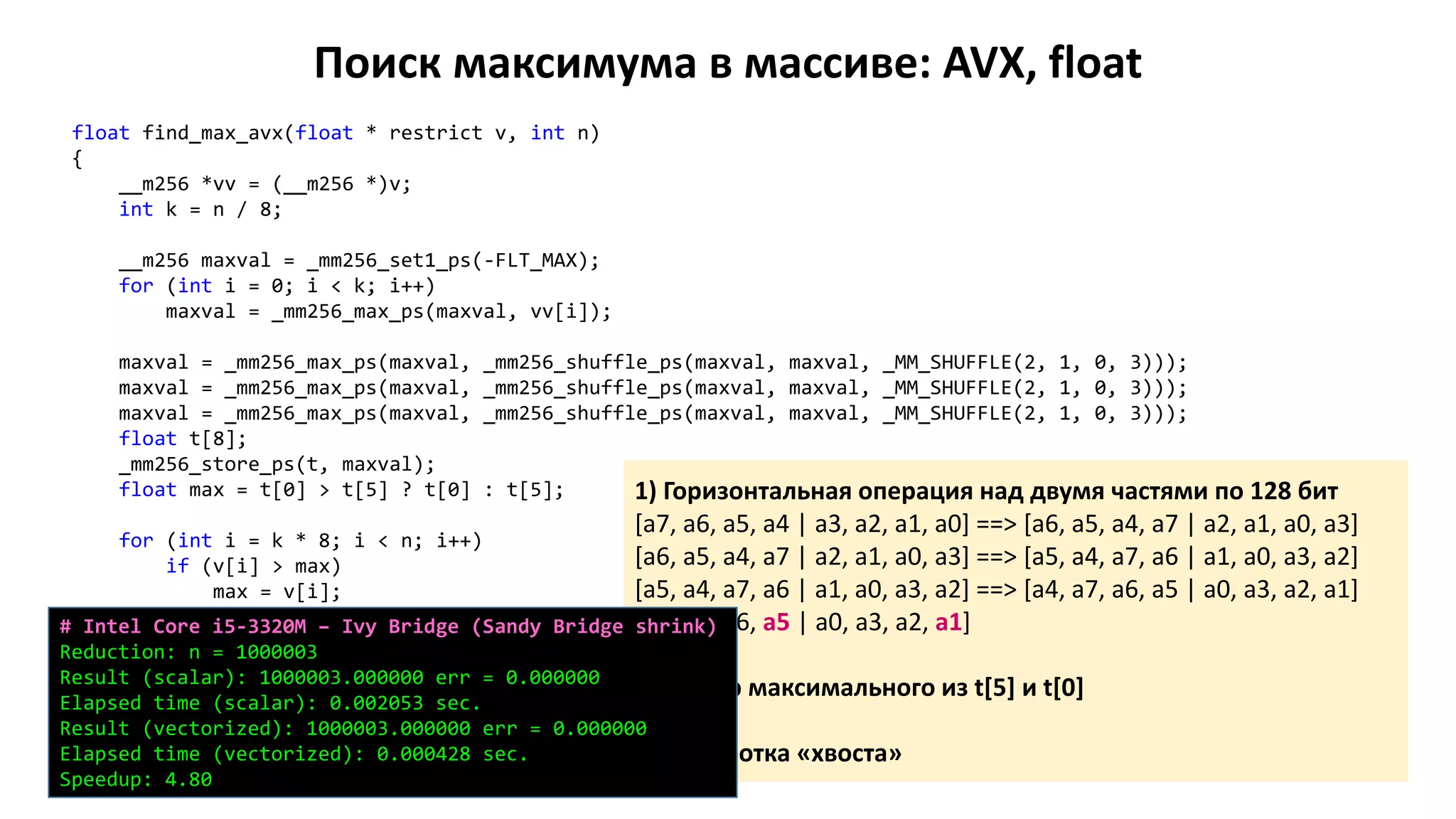 Поиск максимума в массиве: AVX, float
float find_max_avx(float * restrict v, int n)
{
__m256 *vv = (__m256 *)v;
int k = n / 8;
__m256 maxval = _mm256_set1_ps(-FLT_MAX);
for (int i = 0; i < k; i++)
maxval = _mm256_max_ps(maxval, vv[i]);
maxval = _mm256_max_ps(maxval, _mm256_shuffle_ps(maxval, maxval, _MM_SHUFFLE(2, 1, 0, 3)));
maxval = _mm256_max_ps(maxval, _mm256_shuffle_ps(maxval, maxval, _MM_SHUFFLE(2, 1, 0, 3)));
maxval = _mm256_max_ps(maxval, _mm256_shuffle_ps(maxval, maxval, _MM_SHUFFLE(2, 1, 0, 3)));
float t[8];
_mm256_store_ps(t, maxval);
float max = t[0] > t[5] ? t[0] : t[5];
for (int i = k * 8; i < n; i++)
if (v[i] > max)
max = v[i];
return max;
}
1) Горизонтальная операция над двумя частями по 128 бит
[a7, a6, a5, a4 | a3, a2, a1, a0] ==> [a6, a5, a4, a7 | a2, a1, a0, a3]
[a6, a5, a4, a7 | a2, a1, a0, a3] ==> [a5, a4, a7, a6 | a1, a0, a3, a2]
[a5, a4, a7, a6 | a1, a0, a3, a2] ==> [a4, a7, a6, a5 | a0, a3, a2, a1]
[a4, a7, a6, a5 | a0, a3, a2, a1]
2) Выбор максимального из t[5] и t[0]
3) Обработка «хвоста»
# Intel Core i5-3320M – Ivy Bridge (Sandy Bridge shrink)
Reduction: n = 1000003
Result (scalar): 1000003.000000 err = 0.000000
Elapsed time (scalar): 0.002053 sec.
Result (vectorized): 1000003.000000 err = 0.000000
Elapsed time (vectorized): 0.000428 sec.
Speedup: 4.80
 