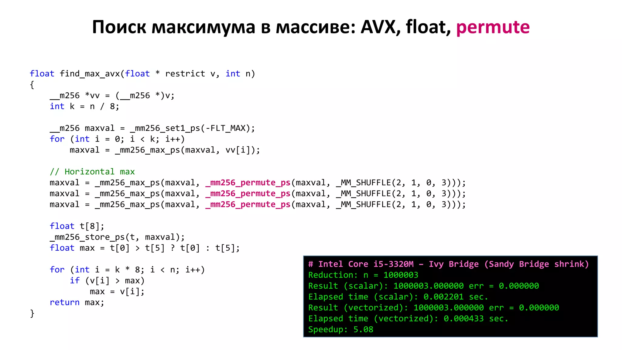 Поиск максимума в массиве: AVX, float, permute
float find_max_avx(float * restrict v, int n)
{
__m256 *vv = (__m256 *)v;
int k = n / 8;
__m256 maxval = _mm256_set1_ps(-FLT_MAX);
for (int i = 0; i < k; i++)
maxval = _mm256_max_ps(maxval, vv[i]);
// Horizontal max
maxval = _mm256_max_ps(maxval, _mm256_permute_ps(maxval, _MM_SHUFFLE(2, 1, 0, 3)));
maxval = _mm256_max_ps(maxval, _mm256_permute_ps(maxval, _MM_SHUFFLE(2, 1, 0, 3)));
maxval = _mm256_max_ps(maxval, _mm256_permute_ps(maxval, _MM_SHUFFLE(2, 1, 0, 3)));
float t[8];
_mm256_store_ps(t, maxval);
float max = t[0] > t[5] ? t[0] : t[5];
for (int i = k * 8; i < n; i++)
if (v[i] > max)
max = v[i];
return max;
}
# Intel Core i5-3320M – Ivy Bridge (Sandy Bridge shrink)
Reduction: n = 1000003
Result (scalar): 1000003.000000 err = 0.000000
Elapsed time (scalar): 0.002201 sec.
Result (vectorized): 1000003.000000 err = 0.000000
Elapsed time (vectorized): 0.000433 sec.
Speedup: 5.08
 