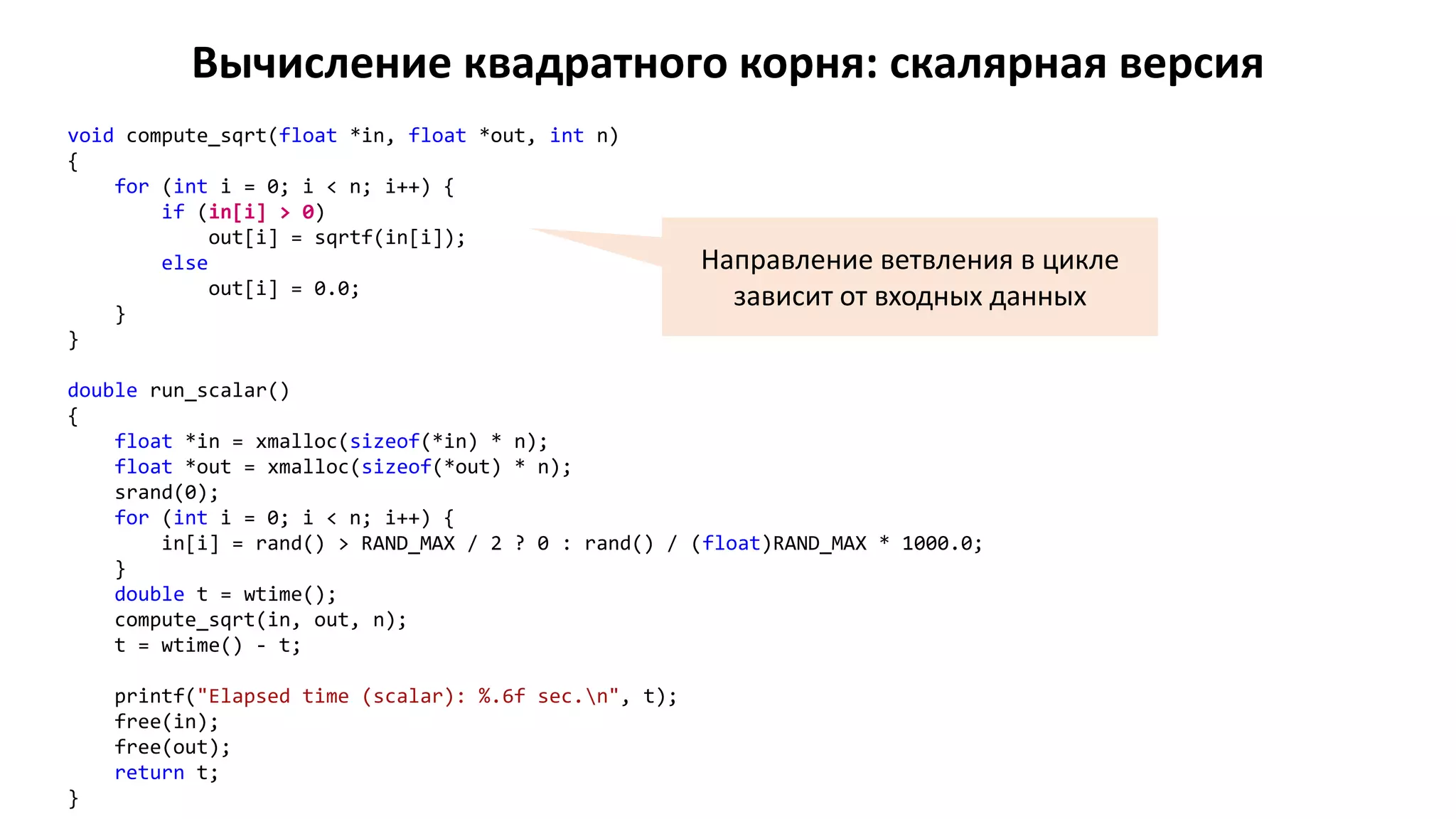 Вычисление квадратного корня: скалярная версия
void compute_sqrt(float *in, float *out, int n)
{
for (int i = 0; i < n; i++) {
if (in[i] > 0)
out[i] = sqrtf(in[i]);
else
out[i] = 0.0;
}
}
double run_scalar()
{
float *in = xmalloc(sizeof(*in) * n);
float *out = xmalloc(sizeof(*out) * n);
srand(0);
for (int i = 0; i < n; i++) {
in[i] = rand() > RAND_MAX / 2 ? 0 : rand() / (float)RAND_MAX * 1000.0;
}
double t = wtime();
compute_sqrt(in, out, n);
t = wtime() - t;
printf("Elapsed time (scalar): %.6f sec.n", t);
free(in);
free(out);
return t;
}
Направление ветвления в цикле
зависит от входных данных
 