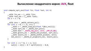 Вычисление квадратного корня: AVX, float
void compute_sqrt_avx(float *in, float *out, int n)
{
__m256 *in_vec = (__m256 *)in;
__m256 *out_vec = (__m256 *)out;
int k = n / 8;
__m256 zero = _mm256_setzero_ps();
for (int i = 0; i < k; i++) {
__m256 v = _mm256_load_ps((float *)&in_vec[i]);
__m256 sqrt_vec = _mm256_sqrt_ps(v);
__m256 mask = _mm256_cmp_ps(v, zero, _CMP_GT_OQ);
__m256 gtzero_vec = _mm256_and_ps(mask, sqrt_vec);
__m256 lezero_vec = _mm256_andnot_ps(mask, zero);
out_vec[i] = _mm256_or_ps(gtzero_vec, lezero_vec);
}
for (int i = k * 8; i < n; i++)
out[i] = in[i] > 0 ? sqrtf(in[i]) : 0.0;
}
 