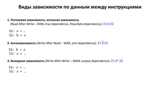 Виды зависимости по данным между инструкциями
1. Потоковая зависимость, истинная зависимость
(Read After Write – RAW, true dependence, flow/data dependency): 𝑆1 δ 𝑆2
S1: a = …
S2: b = a
2. Антизависимость (Write After Read – WAR, anti-dependence): 𝑆1 δ 𝑆2
S1: b = a
S2: a = …
3. Выходная зависимость (Write After Write – WAW, output dependence): 𝑆1 δo 𝑆2
S1: a = …
S2: a = …
 