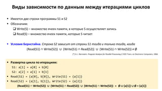 Виды зависимости по данным между итерациями циклов
 Имеется две строки программы S1 и S2
 Обозначим:
 Write(S) – множество ячеек памяти, в которые S осуществляет запись
 Read(S) – множество ячеек памяти, которые S читает
 Условия Бернстайна. Строка S2 зависит от строки S1 тогда и только тогда, когда
(Read(S1) ∩ Write(S2)) ∪ (Write(S1) ∩ Read(S2)) ∪ (Write(S1) ∩ Write(S2)) ≠ Ø
 Развертка цикла по итерациям:
S1: a[1] = a[0] + b[0]
S2: a[2] = a[1] + b[1]
 Read(S1) = {a[0], b[0]}, Write(S1) = {a[1]}
 Read(S2) = {a[1], b[1]}, Write(S2) = {a[2]}
(Read(S1) ∩ Write(S2)) ∪ (Write(S1) ∩ Read(S2)) ∪ (Write(S1) ∩ Write(S2)) = Ø ∪ {a[1]} ∪ Ø = {a[1]}
[*] A. J. Bernstein. Program Analysis for Parallel Processing // IEEE Trans. on Electronic Computers, 1966.
 