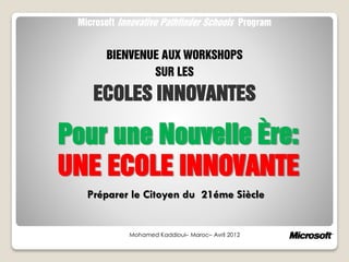 Pour une Nouvelle Ère:
UNE ECOLE INNOVANTE
Mohamed Kaddioui– Maroc– Avril 2012
Microsoft Innovative Pathfinder Schools Program
BIENVENUE AUX WORKSHOPS
SUR LES
ECOLES INNOVANTES
Préparer le Citoyen du 21éme Siècle
 