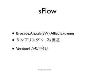 Nov.2015 Tajima Hirotaka
sFlowの特徴
• サンプリング・レートが内包される
• コレクタ側で自動設定が容易
• 小型NW箱やUTM,FirewallなどsFlow出力
可能な機器が多い
• SNMPライクなカウンタ...