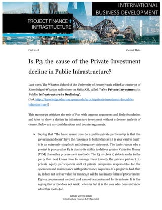 DANIEL VICTOR MELO
Infrastructure Finance & P3 Specialist
Out 2018 Daniel Melo
Is P3 the cause of the Private Investment
decline in Public Infrastructure?
Last week The Wharton School of the University of Pennsylvania edited a transcript of
Knowledge@Wharton radio show on SiriusXM, called “Why Private Investment in
Public Infrastructure Is Declining”.
(link:http://knowledge.wharton.upenn.edu/article/private-investment-in-public-
infrastructure/)
This transcript criticizes the role of P3s with tenuous arguments and little foundation
and tries to show a decline in infrastructure investment without a deeper analysis of
causes. Below are my considerations and counterarguments.
 Saying that “The basic reason you do a public-private partnership is that the
government doesn’t have the resources to build whatever it is you want to build”
it is an extremely simplistic and derogatory statement. The basic reason why a
project is procured as P3 is due to its ability to deliver greater Value for Money
(VfM) than other procurement methods. The P3 involves a) risks transfer to the
party that best knows how to manage them (mostly the private partner), b)
private equity participation and c) private companies responsibles for the
operation and maintenance with performance requieres. If a project is bad, that
is, it does not deliver value for money, it will be bad in any form of procurement.
P3 is a procurement method, and cannot be condemned for its misuse. It is like
saying that a tool does not work, when in fact it is the user who does not know
what this tool is for.
 